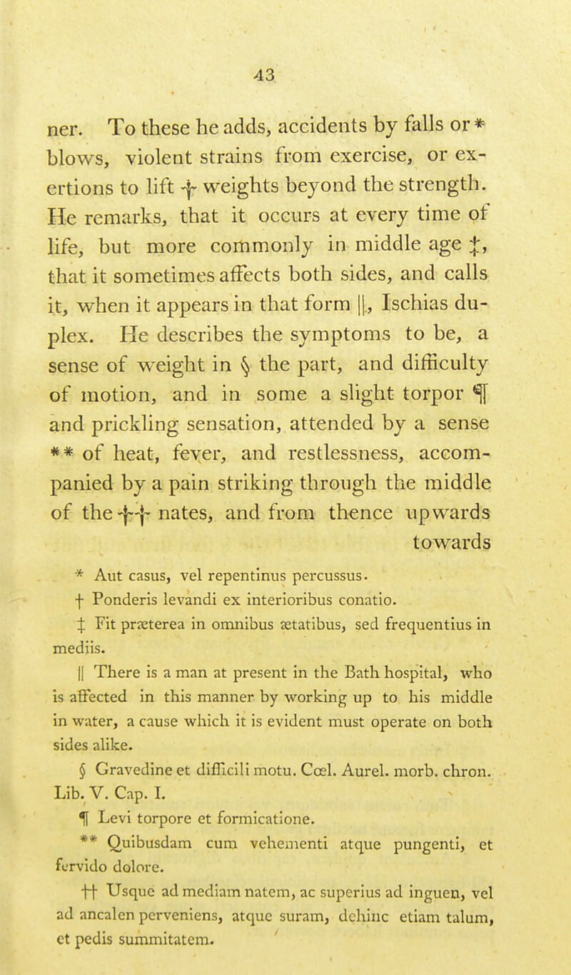 ner. To these he adds, accidents by falls or * blows, violent strains from exercise, or ex- ertions to lift -f weights beyond the strength. He remarks, that it occurs at every time of life, but more commonly in middle age that it sometimes affects both sides, and calls it, when it appears in that form ||., Ischias du- plex. He describes the symptoms to be, a sense of weight in § the part, and difficulty of motion, and in some a slight torpor % and prickling sensation, attended by a sense of heat, fever, and restlessness, accom- panied by a pain striking through the middle of the-|-^ nates, and from thence upwards towards * Aut casus, vel repentinus percussus. f Ponderis levandi ex interioribus conatio. J Fit prjeterea in omnibus setatibus, sed frequentius in mediis. II There is a man at present in the Bath hospital, who is affected in this manner by working up to his middle in water, a cause which it is evident must operate on both sides alike. § Gravedine et difllcili motu. Coel. Aurel. morb. chron. Lib. V. Cap. I. ^ Levi torpore et formicatione. ** Quibusdam cum vehementi atque pungenti, et fcrvido dolore. ff Usque ad mediam natem, ac superius ad inguen, vel ad ancalen perveniens, atque suram, dehinc etiam talum, ct pedis summitatem.