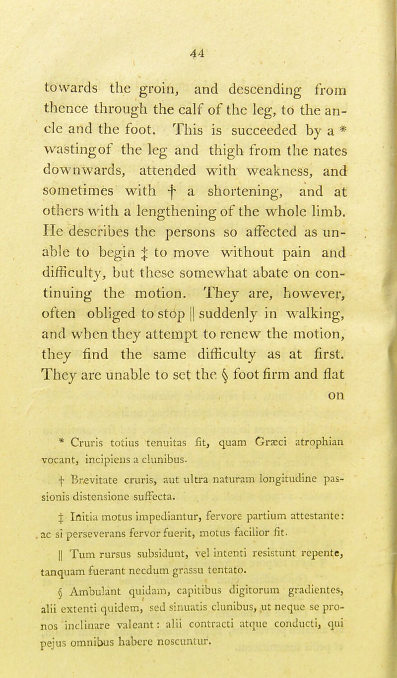 towards the groin, and descending from thence through the calf of the leg, to the an- cle and the foot. This is succeeded by a * wastingof the leg and thigh from the nates downwards, attended with weakness, and sometimes with f a shortening, and at others with a lengthening of the whole limb. He describes the persons so affected as un- able to begin :^ to move without pain and difficulty, but these somewhat abate on con- tinuing the motion. They are, however, often obliged to stop || suddenly in walking, and when they attempt to renew the motion, they find the same difficulty as at first. They are unable to set the ^ foot firm and flat on * Cruris totius tenuitas fit, quam Grxci atrophian vocant, incipieus a clunibus. f Brfivitate cruris, aut ultra naturam longitudine pas- sionis distensionc sufFecta. I Irtitia motus impediantur, fervore partium attestante: ac si perseverans fervor fuerit, motus facilior fit. II Turn rursus subsidunt, vel intenti resistunt repente, tanquam fuerant necdum grassu tentato. § Ambulant quidam, capitibus digitorum gradientes, alii extenti quidem, sed sinuatis clunibus, .ut neque se pro- nos inclinare valeant: alii contracti atqne conducti, qui pejus omnitwis habere noscuntur.