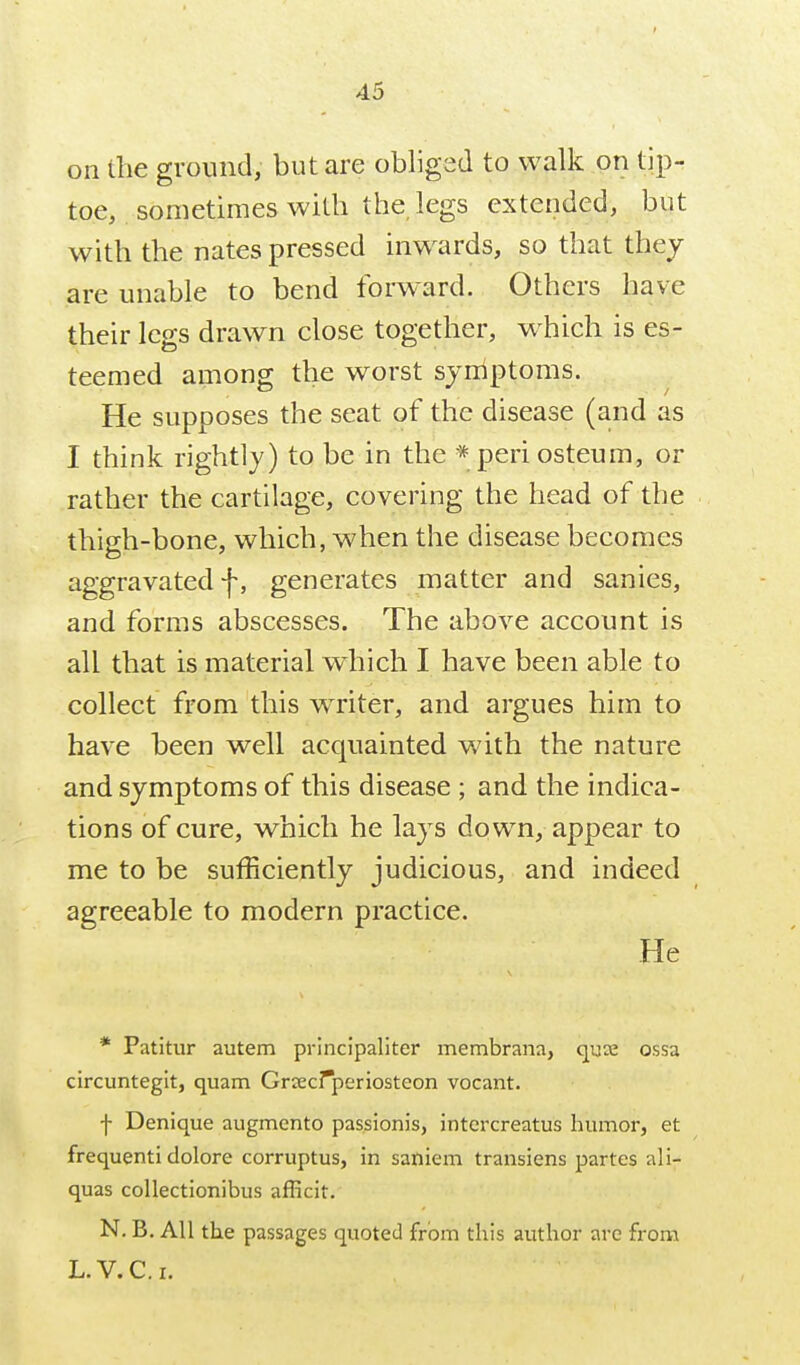 on Ihe ground, but are obliged to walk on tip- toe, sometimes with the legs extended, but with the nates pressed inwards, so that they are unable to bend forward. Others have their legs drawn close together, which is es- teemed among the worst symptoms. He supposes the seat of the disease (and as I think rightly) to be in the * periosteum, or rather the cartilage, covering the head of the thigh-bone, which, when the disease becomes aggravated f, generates matter and sanies, and forms abscesses. The above account is all that is material which I have been able to collect from this wTiter, and argues him to have been well acquainted v/ith the nature and symptoms of this disease ; and the indica- tions of cure, which he lays down, appear to me to be sufficiently judicious, and indeed agreeable to modern practice. He * Patitur autem principaliter membrana, quae ossa circuntegit, quam Grcecrperiosteon vocant. f Denique augmento passionis, intercreatus humor, et frequenti dolore corruptus, in saniem transiens partes ali- quas collectionibus afficit. N. B. All the passages quoted from this author are from L. V.C.I.