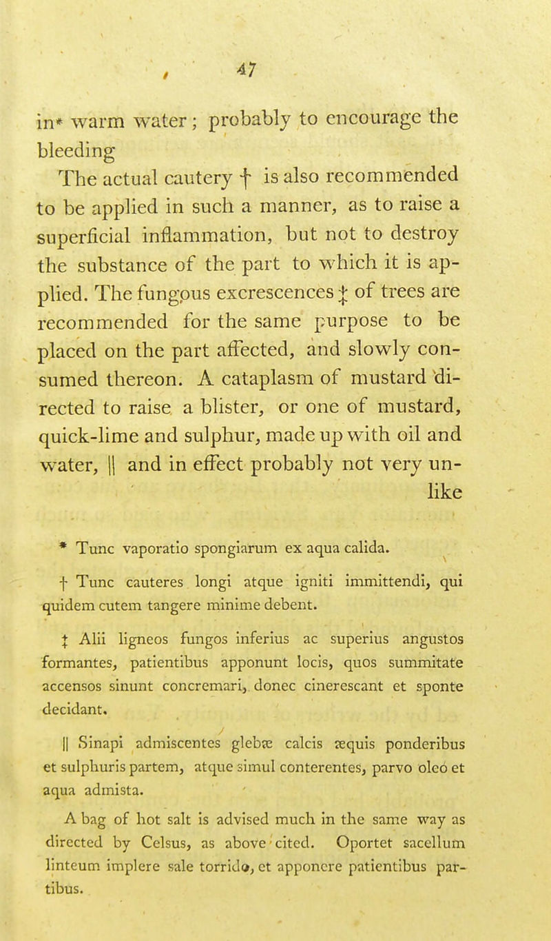 in* warm water; probably to encourage the bleeding The actual cautery f is also recommended to be applied in such a manner, as to raise a superficial inflammation, but not to destroy the substance of the part to which it is ap- plied. The fungous excrescences:}: of trees are recommended for the same purpose to be placed on the part affected, and slowly con- sumed thereon. A cataplasm of mustard ^di- rected to raise a blister, or one of mustard, quick-lime and sulphur, made up with oil and water, |1 and in effect probably not very un- like • Tunc vaporatio sponglarum ex aqua calida. f Tunc cauteres longi atque igniti immlttendi, qui quidem cutem tangere mlnlme debent. J Alii ligneos fungos Inferius ac superius angustos formantes, patientlbus apponunt locis, quos summitate accensos sinunt concremari, donee cinerescant et sponte decidant, II Sinapi admiscentes glebse calcis jequis ponderibus et sulphuris partem, atque simul conterentes, parvo oleo et aqua admista. A bag of hot salt is advised much in the same way as directed by Celsus, as above' cited. Oportet sacellum linteum implere sale torrido, et apponcre patientlbus par- tlbus.