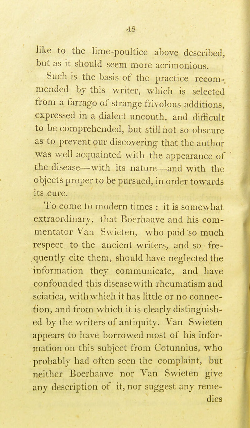 like to the lime-poultice above described, but as it should seem more acrimonious. Such is the basis of the practice recom- mended bj this writer, which is selected from a farrago of strange frivolous additions, expressed in a dialect uncouth, and difficult to be comprehended, bqt still not so obscure as to prevent pur discovering that the author was well acquainted with the appearance of the disease—with its nature—and with the objects proper to be pursued, in order towards its cure. To come to modern times : it is somewhat extraordinary^, that Boerhaave and his com- mentator Yan Swieten, who paid so much respect to the ancient writers, and so fre- quently cite them, should have neglected the information they communicate, and have confounded this disease with rheumatism and sciatica, with which it has little or no connec- tion, and from which it is clearly distinguish- ed by the writers of antiquity. Van Swieten appears to have borrowed most of his infor- mation on this subject from Cotunnius, who probably had often seen the complaint, but neither Boerhaave nor Van Swieten give any description of it, nor suggest any reme- dies
