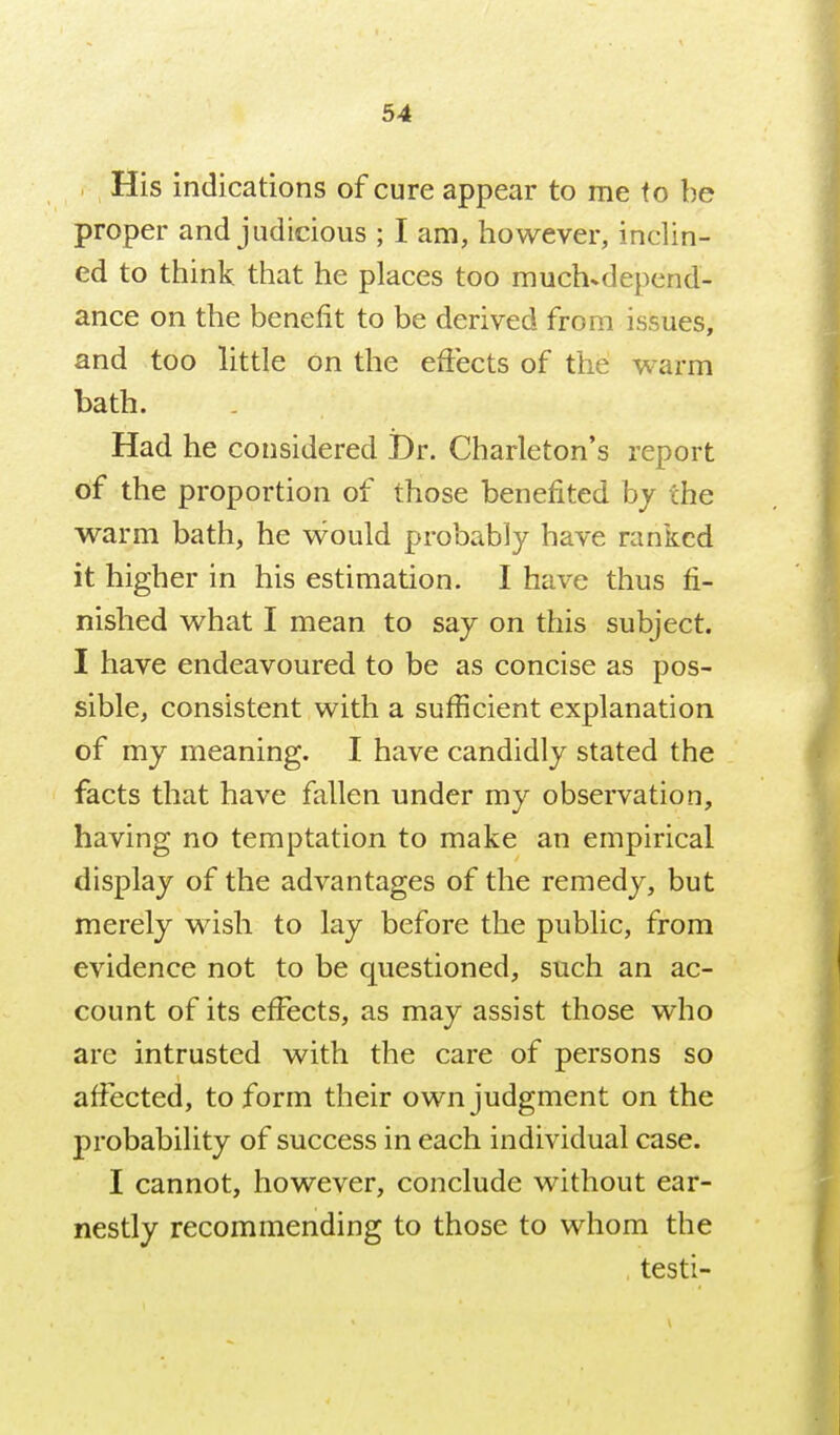 His indications of cure appear to me fo be proper and judicious ; I am, however, inclin- ed to think that he places too much^depend- ance on the benefit to be derived from issues, and too little on the effects of the warm bath. Had he considered iDr. Charleton's report of the proportion of those benefited by the warm bath, he w^ould probably have ranked it higher in his estimation. I have thus fi- nished what I mean to say on this subject. I have endeavoured to be as concise as pos- sible, consistent with a sufficient explanation of my meaning. I have candidly stated the facts that have fallen under my observation, having no temptation to make an empirical display of the advantages of the remedy, but merely wish to lay before the public, from evidence not to be questioned, such an ac- count of its effects, as may assist those who are intrusted with the care of persons so affected, to form their own judgment on the probability of success in each individual case. I cannot, however, conclude without ear- nestly recommending to those to whom the . testi-