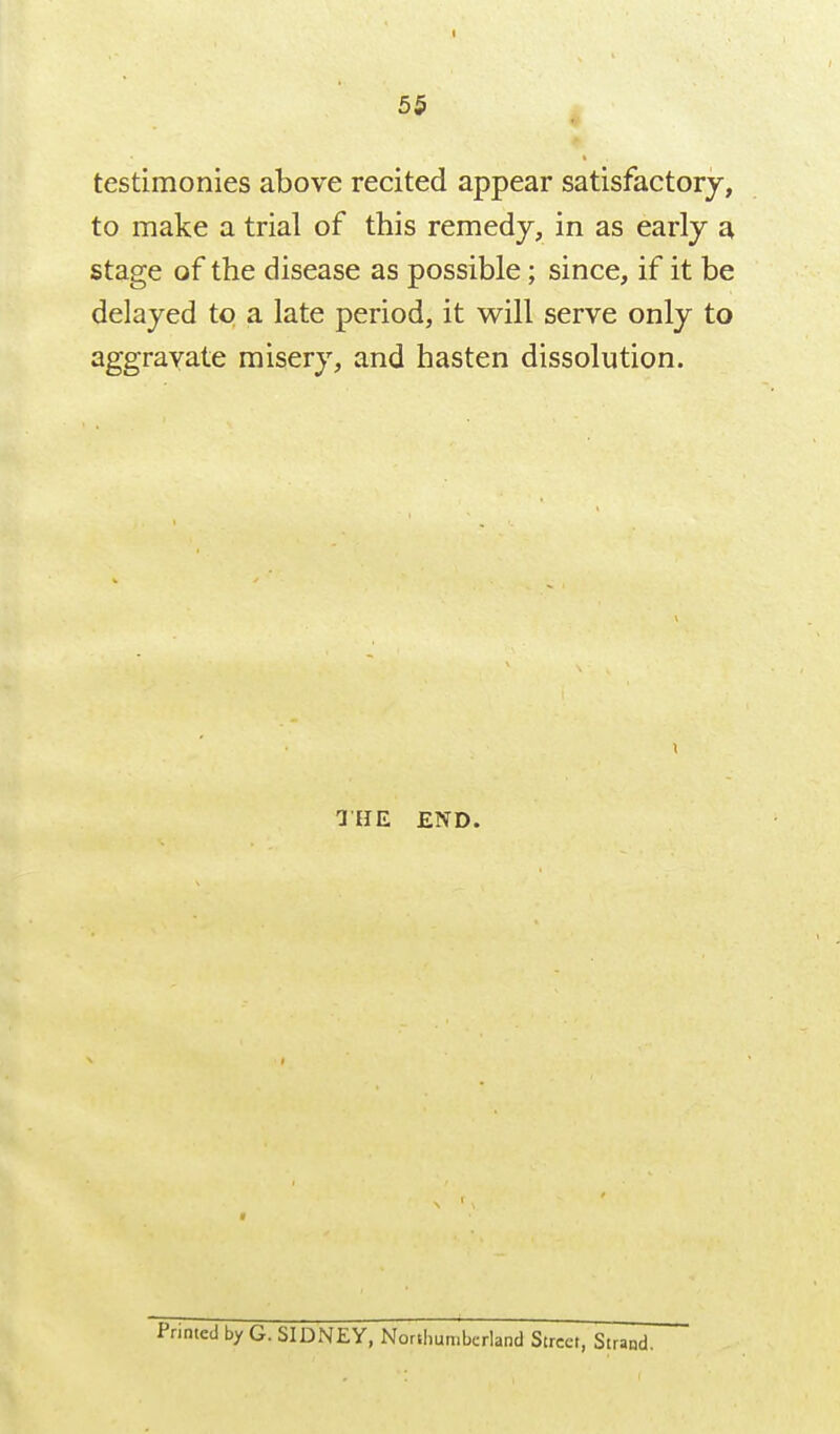 testimonies above recited appear satisfactorj, to make a trial of this remedy, in as early a stage of the disease as possible; since, if it be delayed to a late period, it will serve only to aggravate misery, and hasten dissolution. ailE END.