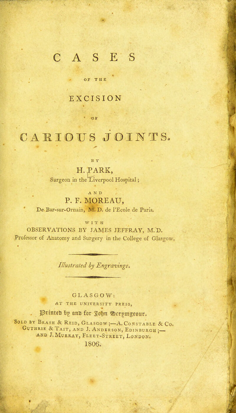 CASES EXCISION CAJRIOUS JOINTS, H. PARK, Surgeon in the Liverpool Hospital; AND P. F. MOREAU, De Bar-sur-Ornain, M. D. de l'Ecole de Paris. WITH OBSERVATIONS BY JAMES JEFFRAY, M.D. Professor of Anatomy and Surgery in the College of Glasgow. Illustrated by Engravings. GLASGOW: AT THE UNIVERSITY PRESS, . pttnteb op ant) for 3Iojiit ©cr^mseour. Sold by Brash & Reid, Glasgow ;—A. Constable & Co. Guthrie & Tait, and J.Anderson, Edinburgh; and J.Murray, Fleet-Street, London. 1806.