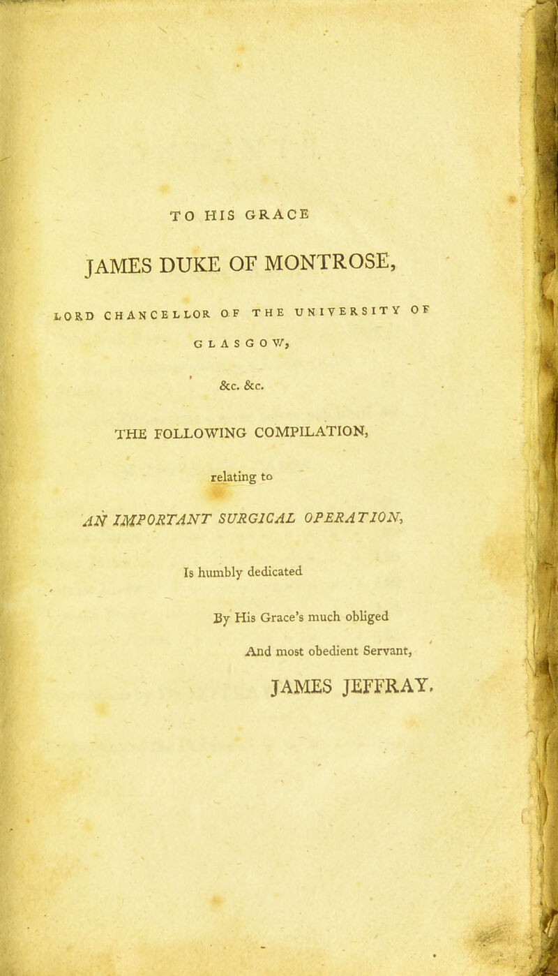 TO HIS GRACE JAMES DUKE OF MONTROSE, RD CHANCELLOR OF THE UNIVERSITY OF GLASGOW, &c. &c. THE FOLLOWING COMPILATION, relating to AN IMPORTANT SURGICAL OPERATION Is humbly dedicated By His Grace's much obliged And most obedient Servant, JAMES JEFFRAY