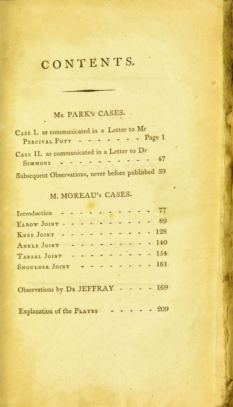 CONTENTS. Mr PARK'S CASES. Case I. as communicated in a Letter to Mr PercivalPott ^aSe Case II. as communicated in a Letter to Dr _ - - 47 Simmons ------- Subsequent Observations, never before published 59 M. MOREAU's CASES. 1*7' Introduction Elbow Joint 89 Knee Joint 128 Ankle Joint - - - - Tarsal Joint 154 Shoulder Joint - -- -- -- - 161 Observations by Dr JEFFRAY - - - - 169 Explanation of the Plates ----- 209 \