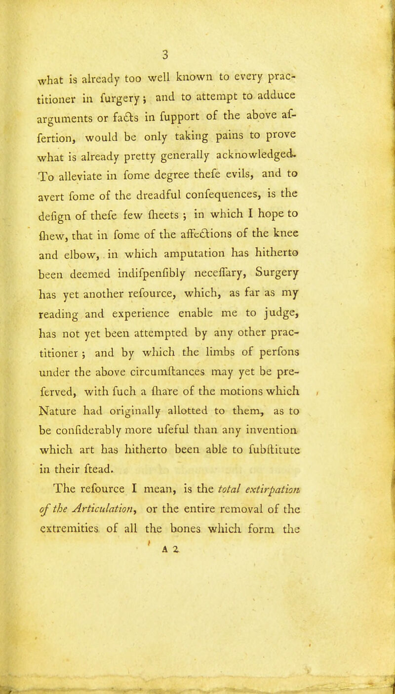 what is already too well known to every prac- titioner in furgery j and to attempt to adduce arguments or facts in fupport of the above af- fertion, would be only taking pains to prove what is already pretty generally acknowledged. To alleviate in fome degree thefe evils, and to avert fome of the dreadful confequences, is the defign of thefe few fheets ; in which I hope to {hew, that in fome of the affections of the knee and elbow, in which amputation has hitherto been deemed indifpenfibly neceflary, Surgery has yet another refource, which, as far as my reading and experience enable me to judge, has not yet been attempted by any other prac- titioner ; and by which the limbs of perfons under the above circumftances may yet be pre- ferved, with fuch a fhare of the motions which Nature had originally allotted to them, as to be confiderably more ufeful than any invention which art has hitherto been able to fubltitute in their ftead. The refource I mean, is the total extirpation of the Articulation^ or the entire removal of the extremities of all the bones which form the