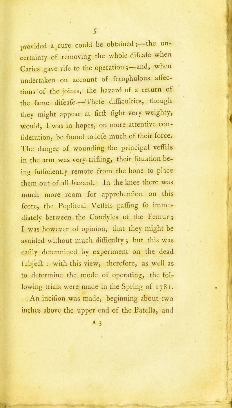 provided a cure could be obtained \— the un- certainty of removing the whole difeafe when Caries gave rife to the operation ;— and, when undertaken on account of fcrophulous affec- tions of the joints, the hazard of a return of the fame difeafe.—Thefe difficulties, though they might appear at fir ft fight very weighty, would, I was in hopes, on more attentive con- fideration, be found to lofe much of their force. The danger of wounding the principal veffels in the arm was very trifling, their fituation be- ing fufficiently remote from the bone to place them out of all hazard. In the knee there was much more room for apprehenfion on this fcore, the Popliteal Veffels paffing fo imme- diately between the Condyles of the Femur I was however of opinion, that they might be avoided without much difficulty ; but this was eafily determined by experiment on the dead fubje£t, : with this view, therefore, as well as to determine the mode of operating, the fol- lowing trials were made in the Spring of 1781. « ,An incifion was made, beginning about two inches above the upper end of the Patella, and A3