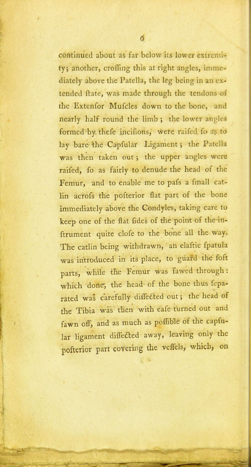 continued about as far below its lower extremi- ty; another, crofling this at right angles, imme- diately above the Patella, the leg being in an ex- tended ftate, was made through the tendons of the Extenfor Mufcles down to the bone, and nearly half round the limb ; the lower angles formed by. thefe Lncifionsj were raifed fo as to lay bare 'the Capfular Ligament •, the Patella was then taken out ; the upper angles were raifed, fo as fairly to denude the head of the Femur, and to enable me to pafs a fmall cat- lin acrofs the pofterior fiat part of the bone immediately above the Condyles, taking care to keep one of the flat fides of the point of the in- ftrument quite clofe to the bone all the way. The catlin being withdrawn, an elaftic fpatula was introduced in its place, to guard the foft parts, while the Femur was fawed through: which done, the head of the bone thus fepa- rated was carefully diffeded out; the head of the Tibia was then with eafe turned out and fawn off, and as much as poffible of the capfu- lar ligament differed away, leaving only the pofterior part covering the veffels, which, on