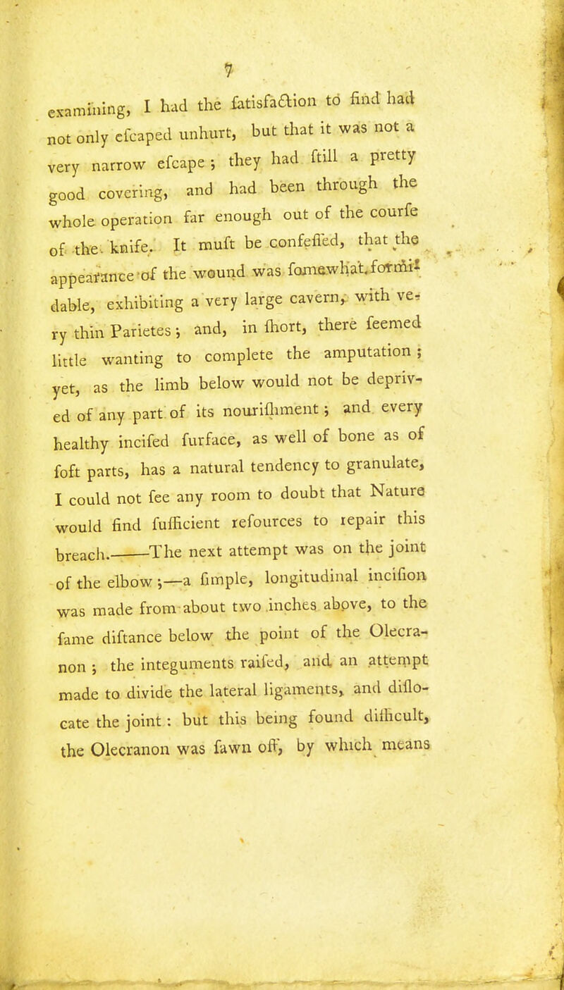 examining, I had the fctisfaftion to find had not only cfcaped unhurt, but that it was not a very narrow efcape ; they had ftill a pretty good covering, and had been through the whole operation far enough out of the courfe of the. knife. It muft be confefied, that the appearance - of the wound was fomewha't. fornix dable, exhibiting a very large cavern, with ve, ry thinParietes; and, in fhort, there feemed little wanting to complete the amputation; yet, as the limb below would not be depriv- ed of any part of its nourifhment; and every healthy incifed furface, as well of bone as of foft parts, has a natural tendency to granulate, I could not fee any room to doubt that Nature would find fufficient refources to repair this breach. The next attempt was on the joint of the elbow a fimple, longitudinal incifion was made from about two inches above, to the fame diftance below the point of the Olecra- non ; the integuments railed, and an attempt made to divide the lateral ligaments, and diflo- eate the joint: but this being found difficult, the Olecranon was fawn off, by which means