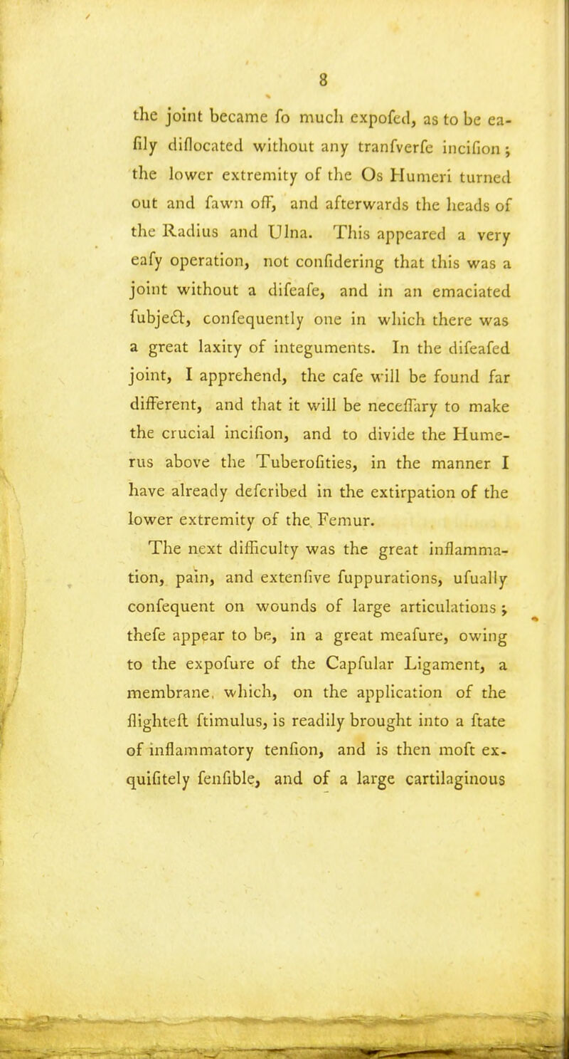 the joint became fo much expofed, as to be ea- fily diflocated without any tranfverfe incifion; the lower extremity of the Os Humeri turned out and fawn off, and afterwards the heads of the Radius and Ulna. This appeared a very eafy operation, not confidering that this was a joint without a difeafe, and in an emaciated fubjeiSt, confequently one in which there was a great laxity of integuments. In the difeafed joint, I apprehend, the cafe will be found far different, and that it will be neceffary to make the crucial incifion, and to divide the Hume- rus above the Tuberofities, in the manner I have already defcribed in the extirpation of the lower extremity of the Femur. The next difficulty was the great inflamma- tion, pain, and extenfive fuppurations, ufually consequent on wounds of large articulations ; thefe appear to be, in a great meafure, owing to the expofure of the Capfular Ligament, a membrane, which, on the application of the flighted ftimulus, is readily brought into a ftate of inflammatory tenfion, and is then moft ex. quifitely fenfible, and of a large cartilaginous