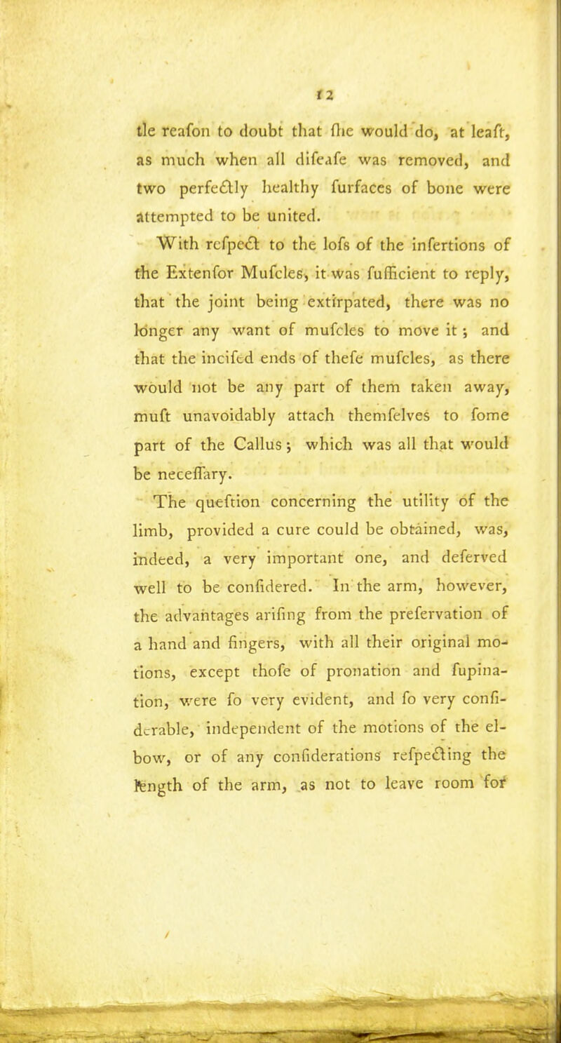 tie rcafon to doubt that fhe would do, at leaft, as much when all difeafe was removed, and two perfectly healthy furfaces of bone were attempted to be united. With rcfpccl to the lofs of the infertions of the Extenfor Mufeles, it was fufficient to reply, that the joint being extirpated, there was no longer any want of mufeles to move it; and that the inciftd ends of thefe mufeles, as there would not be any part of them taken away, muft unavoidably attach themfelves to fome part of the Callus j which was all that would be neceffary. The queftion concerning the utility of the limb, provided a cure could be obtained, was, indeed, a very important one, and deferved well to be confidered. In the arm, however, the advantages arifing from the prefervation of a hand and fingers, with all their original mo- tions, except thofe of pronation and fupina- tion, were fo very evident, and fo very consi- derable, independent of the motions of the el- bow, or of any confiderations refpe£ting the fcngth of the arm, as not to leave room for