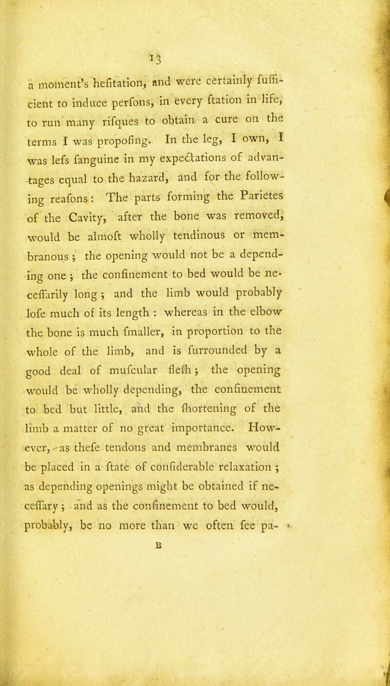 a moment's hefitation, and were certainly fum- cient to induce perfons, in every ftation in life, to run many rifques to obtain a cure on the terms I was propofing. In the leg, I own, I was lefs fanguine in my expectations of advan- tages equal to the hazard, and for the follow- ing reafons: The parts forming the Parietes of the Cavity, after the bone was removed, would be almoft wholly tendinous or mem- branous ; the opening would not be a depend- ing one ; the confinement to bed would be ne- ceffarily long ; and the limb would probably lofe much of its length : whereas in the elbow the bone is much fmaller, in proportion to the whole of the limb, and is furrounded by a good deal of mufcular flefh; the opening would be wholly depending, the confinement to bed but little, and the fhortening of the limb a matter of no great importance. How- ever,--as thefe tendons and membranes would be placed in a ftate of confiderable relaxation ; as depending openings might be obtained if ne- cefTary; and as the confinement to bed would, probably, be no more than we often fee pa- * B