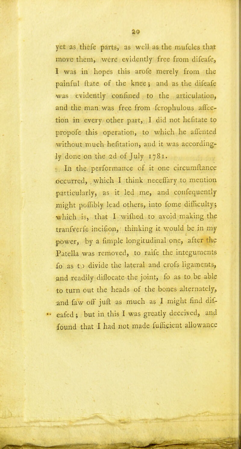 yet as thefe parts, as well as the mufcles that move them, were evidently free from difeafe, I was in hopes this aroie merely from the painful (late of the knee j and as the difeafe was evidently confined to the articulation, and the man was free from fcrophulous affec- tion in every other part, I did not hefitate to propofe this operation, to which he aflented without much hefitation, and it was according- ly done on the 2d of July 1781. In the performance of it one circumftance occurred, which I think neceflary to mention particularly, as it led me, and confequently might poflibly lead others, into fome difficulty, which is, that I wifhed to avoid making the tranfverfe incifion, thinking it would be in my power, by a fimple longitudinal one, after the Patella was removed, to raife the integuments fo as t.) divide the lateral and crofs ligaments, and readily diflocate the joint, fo as to be able to turn out the heads of the bones alternately, and faw off juft as much as I might find dif- eafed; but in this I was greatly deceived, and found that I had not made fuffigient allowance