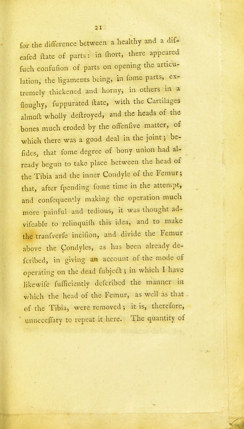 for the difference between a healthy and a dif- eafed ftate of parts: in fhort, there appeared fuch confufion of parts on opening the articu- lation, the ligaments being, in fome parts, ex- tremely thickened and horny, in others in a floughy, fuppurated ftate, with the Cartilages almoft wholly deftroyed, and the heads of the bones much eroded by the offenfive matter, of which there was a good deal in the joint; be- fides, that fome degree of bony union had al- ready begun to take place between the head of the Tibia and the inner Condyle of the Femur; that, after fpending fome time in the attempt, and confequently making the operation much more painful and tedious, it was thought ad- vifeable to relinquilh this idea, and to make the tranfverfe incifion, and divide the Femur above the Condyles, as has been already de- fcribed, in giving an account of the mode of operating on the dead fubject; in which I have hkewife fufficiently defcribcd the manner in which the head of the Femur, as well as that of the Tibia, were removed; it is, therefore, ' unneceffary to repeat it here. The quantity of