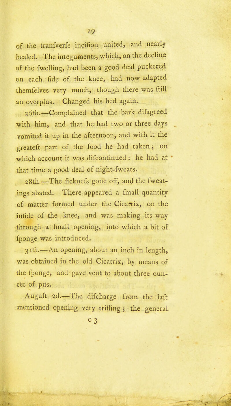 of the tranfverfe incifion united, and nearly healed. The integuments, which, on the decline of the fwelling, had been a good deal puckered on each fide of the knee, had now adapted themfelves very much, though there was ftili an overplus. Changed his bed again. 26th.—Complained that the bark difagreed with him, and that he had two or three days vomited it up in the afternoon, and with it the greateft part of the food he had taken j on which account it was difcontinued : he had at * that time a good deal of night-fweats. 28th.—The ficknefs gone off, and the fweat- ings abated. There appeared a fmall quantity of matter formed under the Cicatrix, on the infide of the knee, and was making its way through a fmall opening, into which a bit of fponge was introduced. 31ft.—An opening, about an inch in length, was obtained in the old Cicatrix, by means of the fponge> and gave vent to about three oun- ces of pus. Auguft 2d.—The difcharge from the laft mentioned opening very trifling 5 the general. c3