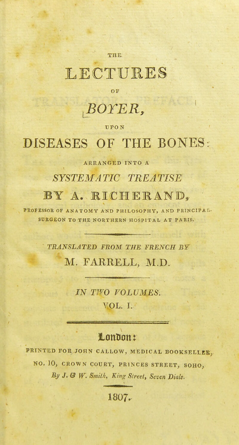 LECTURES OF I:' BOTER, DPON DISEASES OF THE BONES: ARRANGED INTO A SYSTEMATIC TREATISE BY A. MICHEEAMD,.  PROFESSOR OF AKATOMY AND PHILOSOPHY, AND PRINCIPAI. SURGEON TO THE NORTHERN HOSPITAL AT PARIS. TRANSLATED FROM THE FRENCH BY M. FARRELL, M.D. IN TWO VOLUMES. VOL. I. lOttHOttt PRINTED FOR JOHN CALLOW, MEDICAL BOOKSELLER, NO. 10, CROWN COURT, PRINCES STREET, SOHO, Bi/ J.& iV. Smith, King Street, Seven Dials> 1807.