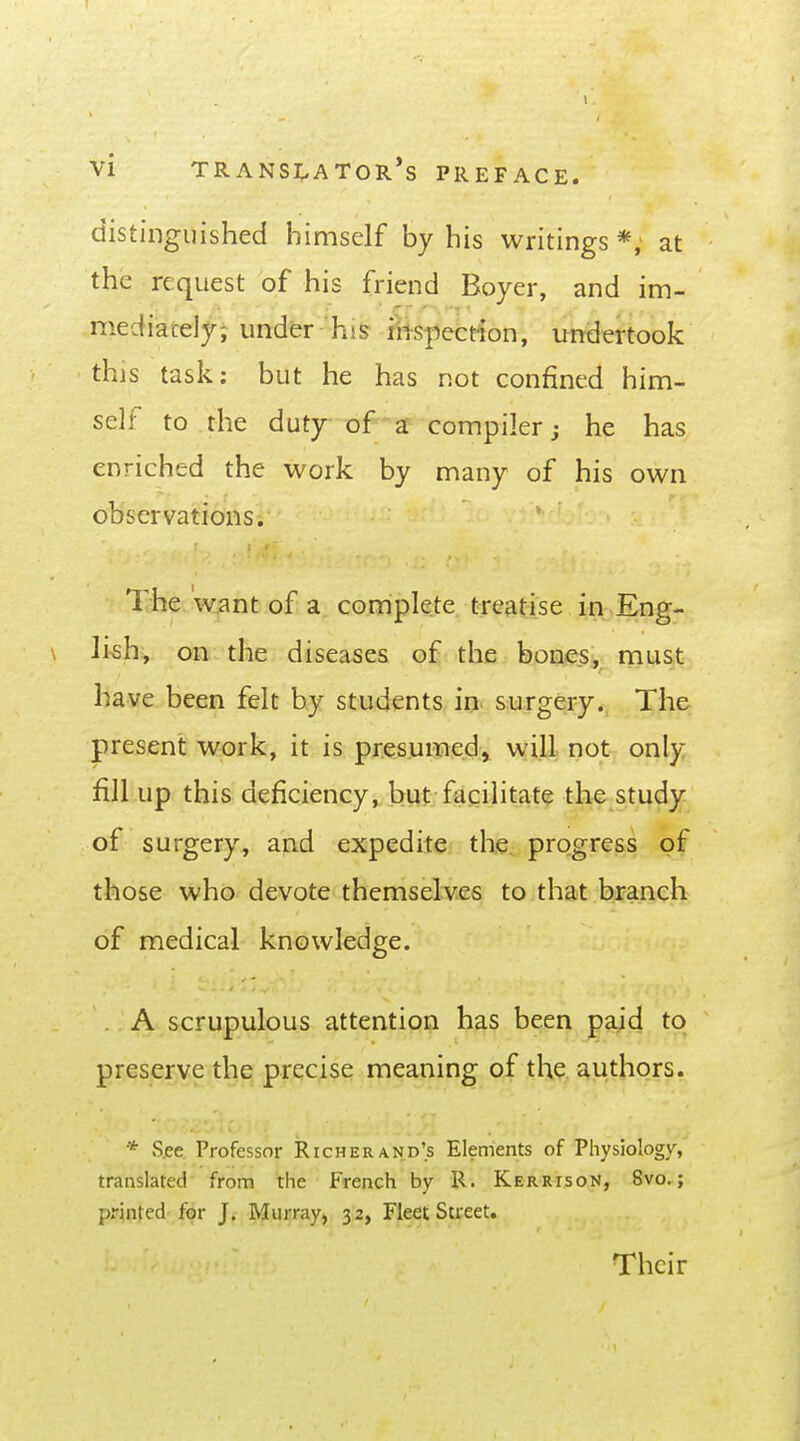 1 Vi TRANSi;,ATOR*S PREFACE. distinguished himself by his writings *; at the request of his friend Boyer, and im- mediately; under his riis-pefction, imdertook this task; but he has not confined him- self to the duty of a compiler j he has enriched the work by many of his own observations. The wiint of a complete treatise in Eng- \ Itsh:, on the diseases of the bones, must have been felt by students in surgery. The present work, it is pr.es.umed^ will not only fill up this deficiency, but facilitate the study of surgery, and expedite the progress of those who devote themselves to that branch of medical knowledge. . A scrupulous attention has been paid to preserve the precise meaning of the authors. * S.ee Professor Richer and's Elements of Physiology, translated from the French by R. Kerrison, 8vo. ; printed for J. Murray, 32, Fleet Street. Their