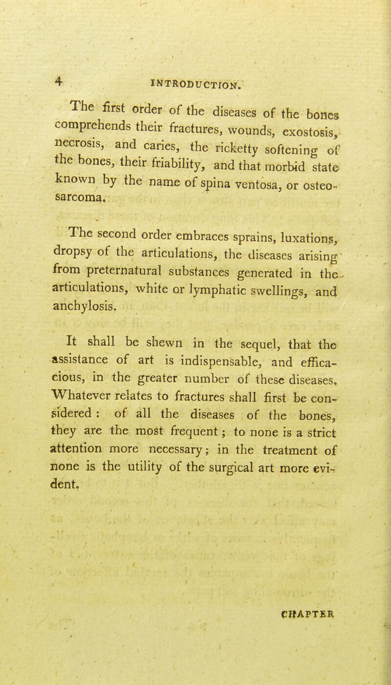 The first order of the diseases of the bones comprehends their fractures, wounds, exostosis, necrosis, and caries, the ricketty softening of the bones, their friabihty, and that morbid state known by the name of spina ventosa, or osteo- sarcoma. The second order embraces sprains, luxations, dropsy of the articulations, the diseases arising from preternatural substances generated in the- articulations, white or lymphatic swellings, an<J anchylosis. It shall be shewn in the sequel, that the assistance of art is indispensable, and effica- cious, in the greater number of these diseases. Whatever relates to fractures shall first be con- sidered : of all the diseases of the bones, they are the most frequent; to none is a strict attention more necessary; in the treatment of none is the utility of the surgical art more evi- dent.