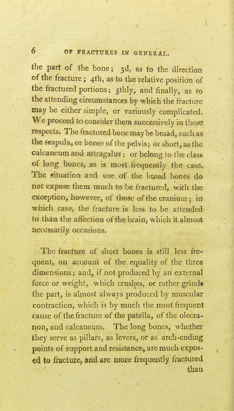 the part of the bone; 3d, as to the direction of the fracture; 4th, as to the relative position of the fractured portions; 5thly, and finally, as to the attending circumstances by which the fracture may be either simple, or variously complicated. We proceed to consider them successively in these respects. The fractured bone may be broad, such as the scapula, or bones of the pelvis; or short, as the calcaneum and astragalus; or belong to the class of long bones, as is most frequently the case. The situation and use of the bi:oad bones do not expose them much to be fractured, with the exception, however, of those of the cranium ; in which case, the fracture is less to be attended to than the affection of the brain, which it almost necessarily occasions. The fracture of short bones is still less fre- quent, on account of the equality of the three dimensions; and, if not produced by an external force or weight, which crushes, or rather grind* the part, is almost always produced by muscular contraction, which is by much the most frequent cause of the fracture of the patella, of the olecra- non, and calcaneum. The long bones, whether they serve as pillars, as levers, or as arch-ending points of support and resistance, are much expos- ed to fracture, and are more frequently fractured than