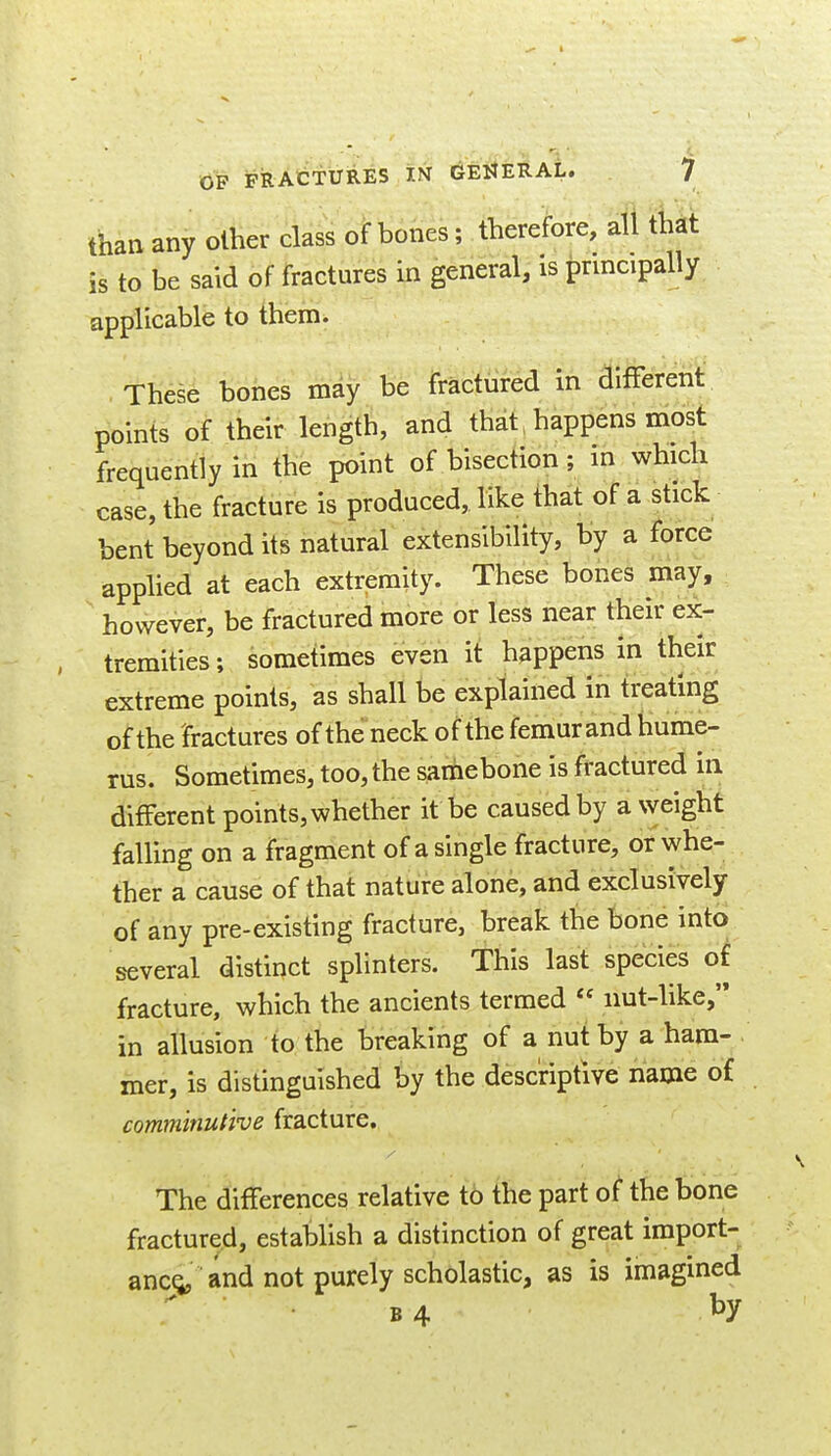 than any other class of bones; therefore, all that is to be said of fractures in general, is principally applicable to them. These bones may be fradured m terent points of their length, and that, happens most frequently in the point of bisection ; in which case, the fracture is produced, like that of a stick bent beyond its natural extensibility, by a force apphed at each extremity. These bones may, however, be fractured more or less near their ex- tremities; sometimes even it happens in their extreme points, as shall be explained in treating of the fractures of the neck of the femurand hume- rus. Sometimes, too, the samebone is fractured in different points, whether it be caused by a weight falling on a fragment of a single fracture, or whe- ther a cause of that nature alone, and exclusively of any pre-existing fracture, break the bone into several distinct splinters. This last species of fracture, which the ancients termed  nut-like, in allusion to the breaking of a nut by a ham- mer, is distinguished by the descriptive name of commmutive fracture. The differences relative to the part of the bone fractured, establish a distinction of great import- anc(i, and not purely scholastic, as is imagined B4