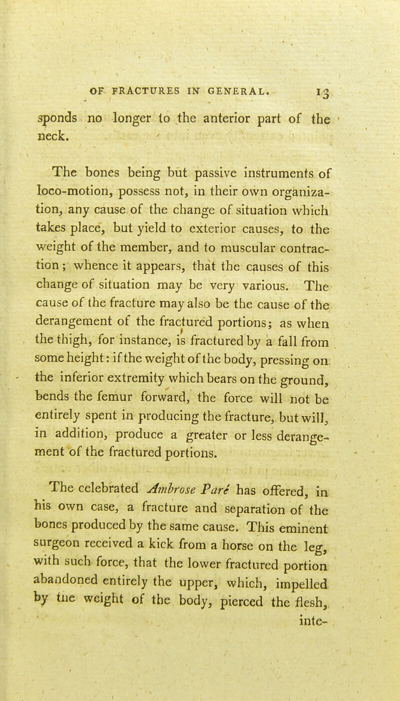 Spends no longer to the anterior part of the neck. The bones being but passive instruments of loGO-motion, possess not, in their own organiza- tion, any cause of the change of situation which takes place, but yield to exterior causes, to the weight of the member, and to muscular contrac- tion; whence it appears, that the causes of this change of situation may be very various. The cause of the fracture may also be the cause of the derangement of the fractured portions; as when the thigh, for instance, is fractured by a fall from some height: if the weight of the body, pressing on. the inferior extremity which bears on the ground, bends the femur forward, the force will not be entirely spent in producing the fracture, but will, in addition, produce a greater or less derange- ment of the fractured portions. The celebrated Ambrose Pare has offered, in his own case, a fracture and separation of the bones produced by the same cause. This eminent surgeon received a kick from a horse on the leg, with such force, that the lower fractured portion abandoned entirely the upper, which, impelled by tne weight of the body, pierced the flesh,, inte-