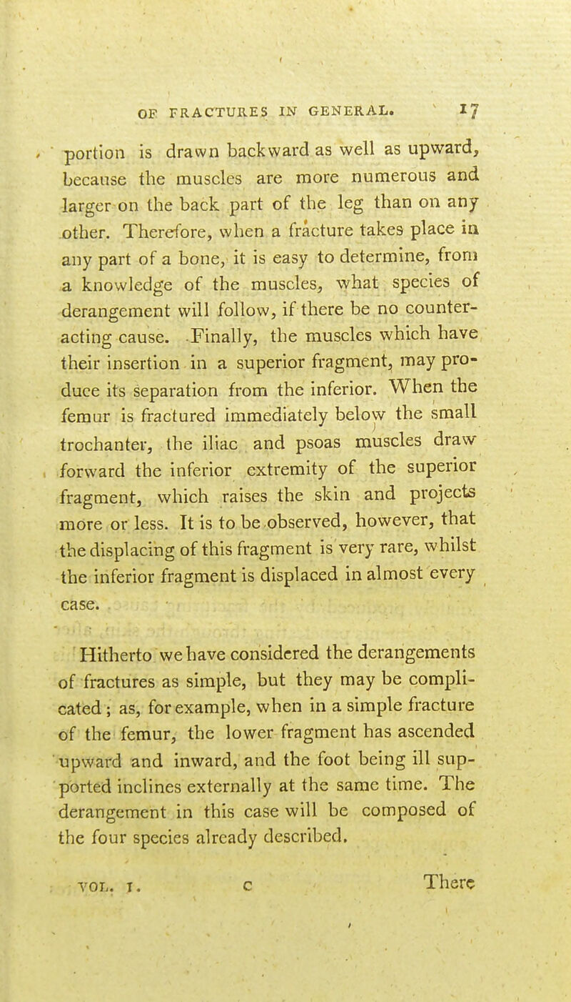 portion is drawn backward as well as upward, because the muscles are more numerous and larger on the back part of the leg than on any .other. Therefore, when a fracture takes place ia any part of a bone, it is easy to determine, from a knowledge of the muscles, what species of derangement will follow, if there be no counter- acting cause. Finally, the muscles which have their insertion in a superior fragment, may pro- duce its separation from the inferior. When the femur is fractured immediately below the small trochanter, the iliac and psoas muscles draw forward the inferior extremity of the superior fragment, which raises the skin and projects more or less. It is to be observed, however, that the displacing of this fragment is very rare, whilst the inferior fragment is displaced in almost every case. Hitherto we have considered the derangements of fractures as simple, but they may be compli- cated ; as, for example, when in a simple fracture of the femur, the lower fragment has ascended upward and inward, and the foot being ill sup- ported inclines externally at the same time. The derangement in this case will be composed of the four species already described. There