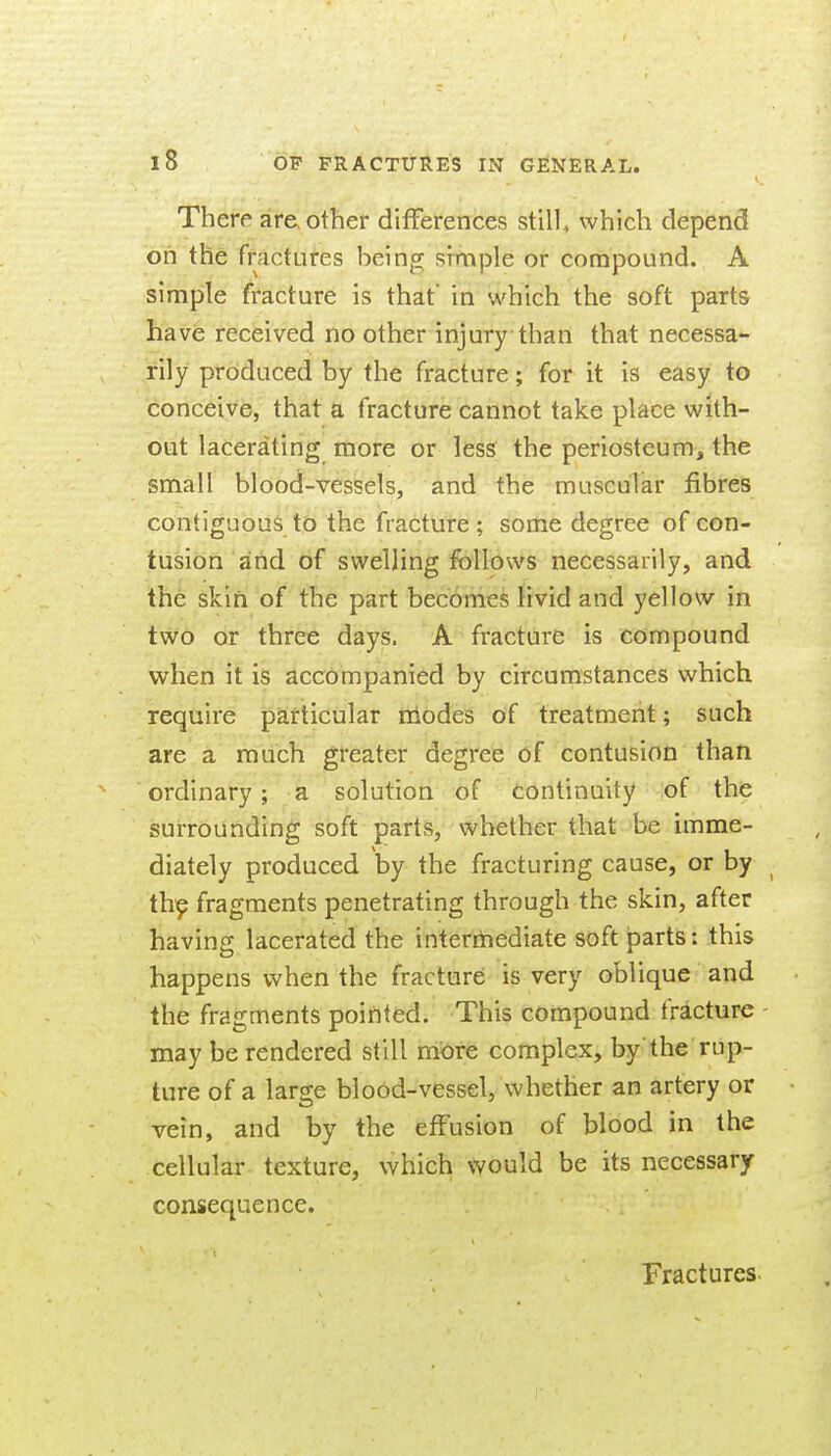 I.. There are other differences still, which depend on the fractures being simple or compound. A simple fracture is that in which the soft parts have received no other injury than that necessa- rily produced by the fracture; for it is easy to conceive, that a fracture cannot take place with- out lacerating more or less the periosteum, the small blood-vessels, and the muscular fibres contiguous to the fracture ; some degree of con- tusion and of swelling follows necessarily, and the skin of the part becomes livid and yellow in two or three days. A fracture is compound when it is accompanied by circumstances which require particular niodes of treatment; such are a rauch greater degree of contusion than ordinary; a solution of continuity :of the surrounding soft parts, whether that be imme- diately produced by the fracturing cause, or by th^ fragments penetrating through the skin, after having lacerated the intermediate soft parts: this happens when the fracture is very oblique and the fragments pointed. This compound fracture - may be rendered still more complex, by'the rup- ture of a large blood-vessel, whether an artery or vein, and by the effusion of blood in the cellular texture, which would be its necessary consequence. Fractures-