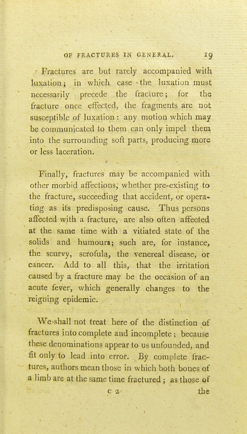 • Fractures are but rarely accompanied with luxation; in wh.ich case > the luxation must necessarily precede the fracture; for the fracture once effected, the fragments are not susceptible of luxation : any motion which may, be communicated to them can only impel them into the surrounding soft parts, producing more or less laceration. Finally, fractures may be accompanied with other morbid affections, whether pre-existing to the fracture, succeeding that accident, or opera- ting as its predisposing cause. Thus persons affected with a fracture, are also often affected at the same time with a vitiated state of the solids and humours; such are, for instance, the scurvy, scrofula, the venereal disease, or cancer. Add to all this, that the irritation caused by a fracture may be the occasion of an acute fever, which generally changes to the reigning epidemic. We-shall not treat here of the distinction of fractures into complete and incomplete ; because these denominations appear to us unfounded, and fit only to lead into error. By complete frac- tures, authors mean those in which both bones of a limb are at the same time fractured ; as those of c 2 the