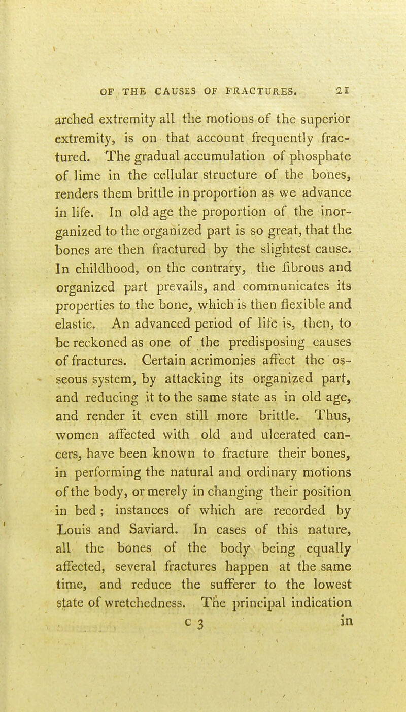 arched extremity all the motions of the superior extremity, is on that account frequently frac- tured. The gradual accumulation of phosphate of lime in the cellular structure of the bones, renders them brittle in proportion as we adva.nce in life. In old age the proportion of the inor- ganized to the organized part is so great, that the bones are then fractured by the slightest cause. In childhood, on the contrary, the fibrous and organized part prevails, and communicates its properties to the bone, which is then flexible and elastic. An advanced period of life is, then, to be reckoned as one of the predisposing causes of fractures. Certain acrimonies affect the os- seous system, by attacking its organized part, and reducing it to the same state as in old age, and render it even still more brittle. Thus, women affected with old and ulcerated can- cers, have been known to fracture their bones, in performing the natural and ordinary motions of the body, or merely in changing their position in bed; instances of which are recorded by Louis and Saviard. In cases of this nature, all the bones of the body being equally affected, several fractures happen at the same time, and reduce the sufferer to the lowest state of wretchedness. Tiie principal indication c 3 in