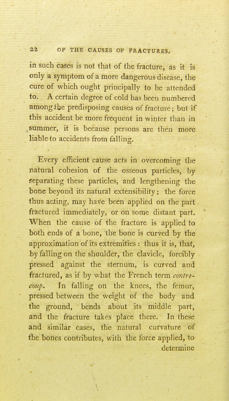 in such cases is not that of the fracture, as it is only a symptom of a more dangerous disease, the cure of which ought principally to be attended to. A certain degree of cold has been numbered anionglbe predisposing causes of fracture; but if this accident be more frequent in winter than in summer, it is because persons are then more liable to accidents from falling. Every efficient ca'use acts in overcoming the natural cohesion of the osseous particles, by Separating these particles, and lengthening the bone beyond its natural extensibility; the force thus acting, may have been applied on the part fractured immediately, or on some distant part. ' When the cause of the fracture is applied to both ends of a bone, the bone is curved by the approximation of its extremities : thus it is, that, by falling on the shoulder, the clavicle, forcibly pressed against the sternum, is curved and frztctured, as if by what the French term confre- coup. In falling on the knees, the femur, pressed between the weight of the body and the ground, bends about its middle part, and the fracture takes place there. In these and similar cases, the natural curvature of the bones contributes, with the force applied, to determine