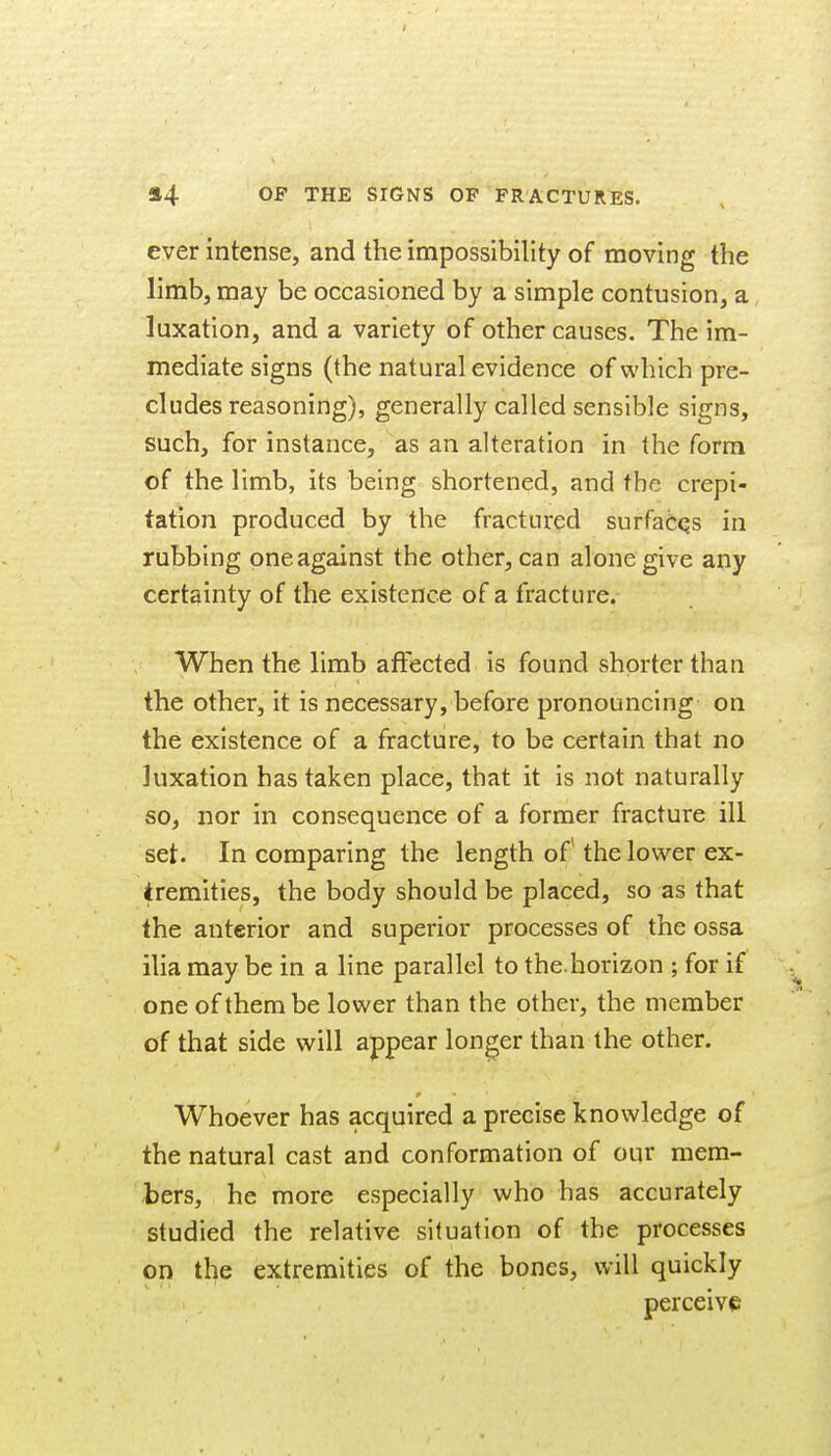 I 54 OP THE SIGNS OF FRACTURES. ever intense, and the impossibility of moving the limb, may be occasioned by a simple contusion, a luxation, and a variety of other causes. The im- mediate signs (the natural evidence of vi'hich pre- cludes reasoning), generally called sensible signs, such, for instance, as an alteration in the form of the limb, its being shortened, and the crepi- tation produced by the fractured surfaCqs in rubbing one against the other, can alone give any certainty of the existence of a fracture. When the limb affected is found shorter than the other, it is necessary, before pronouncing on the existence of a fracture, to be certain that no luxation has taken place, that it is not naturally so, nor in consequence of a former fracture ill set. In comparing the length of* the lower ex- tremities, the body should be placed, so as that the anterior and superior processes of the ossa ilia may be in a line parallel to the.horizon ; for if one of them be lower than the other, the member of that side will appear longer than the other. Whoever has acquired a precise knowledge of the natural cast and conformation of our mem- bers, he more especially who has accurately studied the relative situation of the processes on the extremities of the bones, will quickly perceive