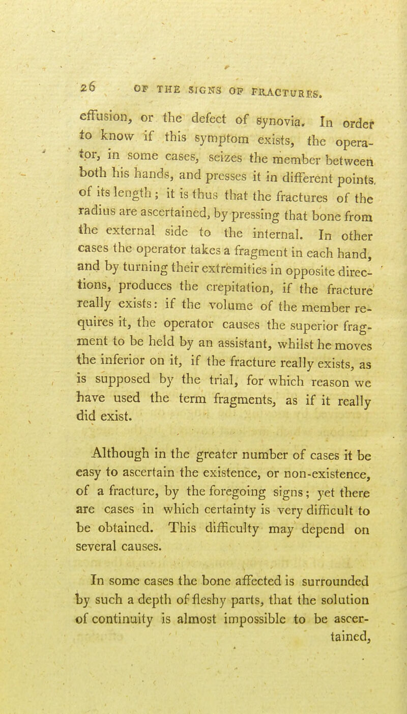 effusion, or the defect of gynovia. In order to know if this symptom exists, the opera- tor, in some eases, seizes the member between both his hands, and presses it in different points, of its length ; it is thus that the fractures of the radius are ascertained, by pressing that bone from the external side to the internal. In other cases the operator takes a fragment in each hand, and by turning their extremities in opposite direc- tions, produces the crepitation, if the fracture really exists: if the volume of the member re- quires it, the operator causes the superior frag- ment to be held by an assistant, whilst he moves the inferior on it, if the fracture really exists, as is supposed by the trial, for which reason we have used the term fragments, as if it really did exist. Although in the greater number of cases it be easy to ascertain the existence, or non-existence, of a fracture, by the foregoing signs; yet there are cases in which certainty is very difficult to be obtained. This difficulty may depend on several causes. In some cases the bone affected is surrounded by such a depth of fleshy parts, that the solution of continuity is almost impossible to be ascer- tained,