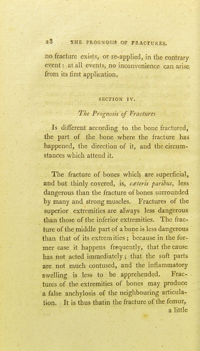 no fracture exists, or re-applied, in the contrary event: at all events, no inconvenience can arise, from its first application. SECTION IV. The Prognosis of Fractures Is different according to the bone fractured, the part of the bone where the fracture has happened, the direction of it, and the circum- stances which attend it. The fracture of bones which are superficial, and but thinly covered, is, cateris paribus, less dangerous than the fracture of bones surrounded by many and strong muscles. Fractures of the superior extremities are always less dangerous than those of the inferior extremities. The frac- ture of the middle part of a bone is less dangerous than that of its extremities ; because in the for- mer case it happens frequently, that the cause has not acted immediately; that the soft parts are not much contused, and the inflammatory swelling is less to be apprehended. Frac- tures of the extremities of bones may produce a false anchylosis of the neighbouring articula- tion. It is thus thatin the fracture of the femur, a little