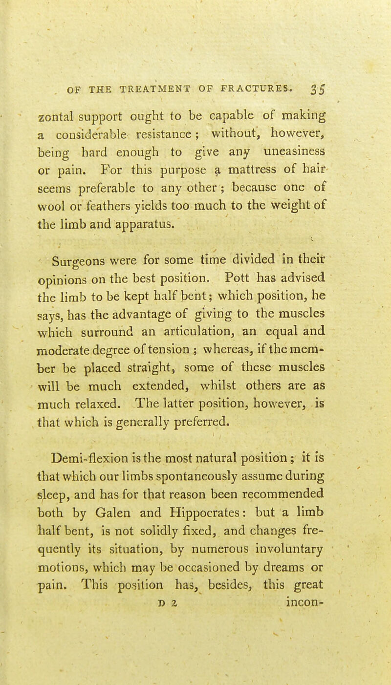 zontal support ought to be capable of making a considerable resistance; without, however, being hard enough to give any uneasiness or pain. For this purpose a mattress of hair seems preferable to any other ; because one o£ wool or feathers yields too much to the weight of the limb and apparatus. Surgeons were for some time divided in their opinions on the best position. Pott has advised the limb to be kept hvilf bent; which position, he says, has the advantage of giving to the muscles which surround an articulation, an equal and moderate degree of tension ; whereas, if the mem- ber be placed straight, some of these muscles will be much extended, whilst others are as much relaxed. The latter position, however, is that which is generally preferred. Demi-flexion is the most natural position; it is that which our limbs spontaneously assume during sleep, and has for that reason been recommended both by Galen and Hippocrates: but a limb half bent, is not solidly fixed, and changes fre- quently its situation, by numerous involuntary motions, which may be occasioned by dreams or pain. This position has, besides, this great D 2 incon-