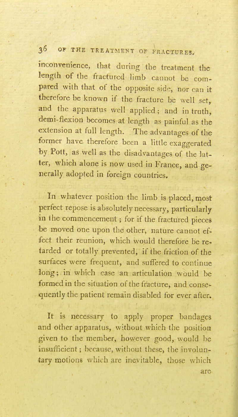 inconvenience, that during the treatment the length of the fractured limb cannot be com- pared with that of the opposite side, nor can it therefore be known if the fracture be well set, and the apparatus well applied; and in truth, demi-fiexion becomes at length as painful as the extension at full length. The advantages of the former have therefore been a little exaggerated by Pott, as well as the disadvantages of the lat- ter, which alone is now used in France, and ge- nerally adopted in foreign countries. In whatever position the limb is placed, most perfect repose is absolutely necessary, particularly in the commencement; for if the fractured pieces be moved one upon the other, nature cannot ef- fect their reunion, which would therefore be re- tarded or totally prevented, if the friction of the surfaces were frequent, and suffered to continue long; in which case an articulation would be formed in the situation of the fracture, and conse- quently the patient remain disabled for ever after. It is necessary to apply proper bandages and other apparatus, without which the position given to the member, however good, would be insufficient; because, without these, the involun- tary motions which are inevitable, those which are