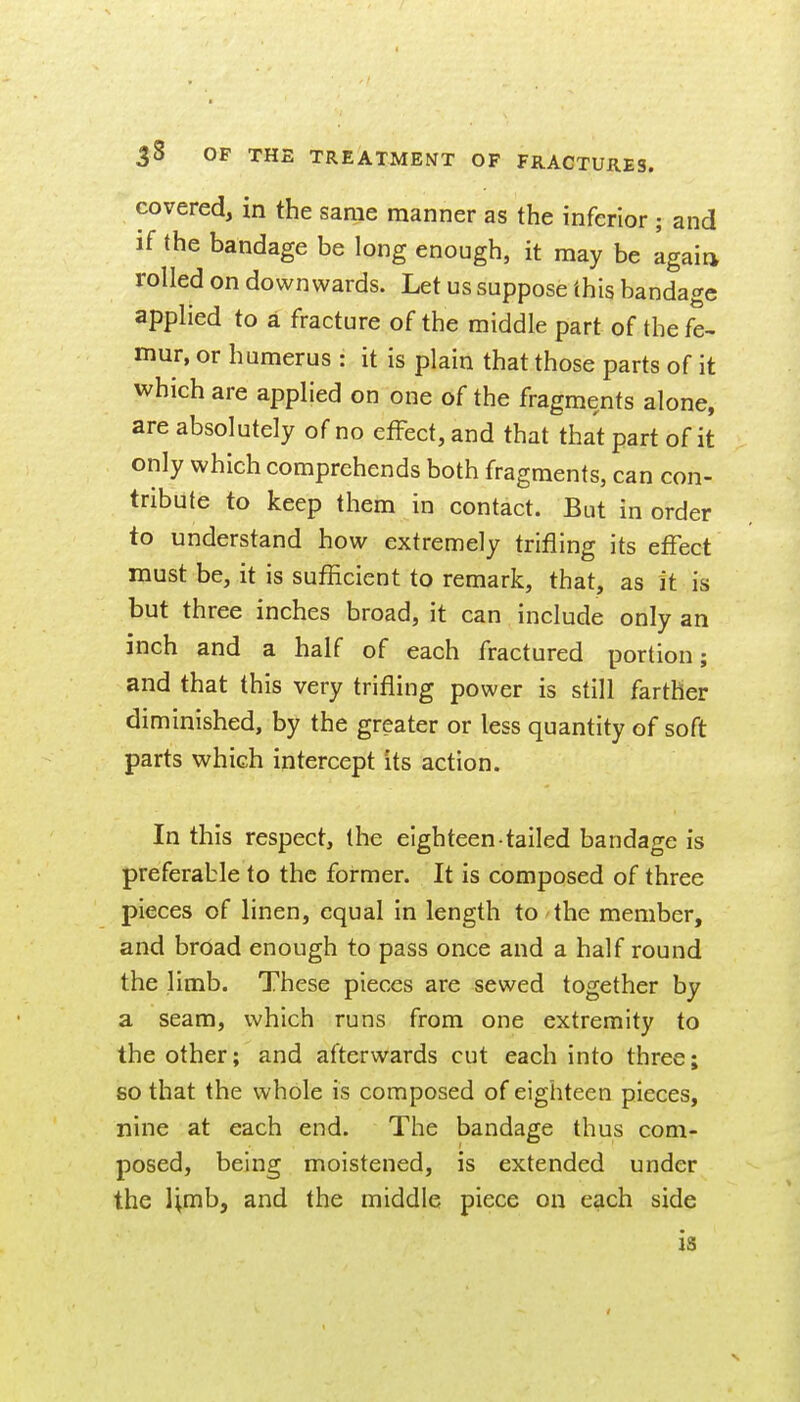 covered, in the same manner as the inferior ; and if the bandage be long enough, it may be again rolled on downwards. Let us suppose this bandage applied to a fracture of the middle part of the fe- mur, or humerus : it is plain that those parts of it which are applied on one of the fragments alone, are absolutely of no effect, and that that part of it only which comprehends both fragments, can con- tribute to keep them in contact. But in order to understand how extremely trifling its efFect must be, it is sufficient to remark, that, as it is but three inches broad, it can include only an inch and a half of each fractured portion; and that this very trifling power is still farther diminished, by the greater or less quantity of soft parts which intercept its action. In this respect, the eighteen-tailed bandage is preferable to the former. It is composed of three pieces of linen, equal in length to the member, and broad enough to pass once and a half round the limb. These pieces are sewed together by a seam, which runs from one extremity to the other; and afterwards cut each into three; so that the whole is composed of eighteen pieces, nine at each end. The bandage thus com- posed, being moistened, is extended under the limb, and the middle piece on each side is