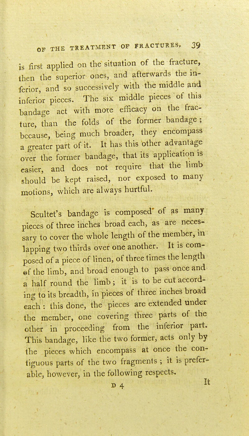 is first applied on the situation of the fracture, then the superior ones, and afterwards the in- ferior, and so successively with the middle and inferior pieces. The six middle pieces of this bandage act with mote efficacy on the frac- ture, than the folds of the former bandage ; because, being much broader, they encompass a greater part of it. It has this other advantage over the former bandage, that its application is easier, and does not require that the limb should be kept raised, nor exposed to many motions, which are always hurtful. Scultet's bandage is composed' of ^s many pieces of three inches broad each, as are neces- sary to cover the whole length of the member, in lapping two thirds over one another. It is com- posed of a piece of linen, of three times the length ©f the limb, and broad enough to pass once and a half round the limb ; it is to be cut accord- ing to its breadth, in pieces of three inches broad each : this done, the pieces are extended under the member, one covering three parts of the other in proceeding from the inferior part. This bandage, like the two former, acts only by the pieces which encompass at once the con- tiguous parts of the two fragments ; it is prefer- able, however, in the following respects. D4