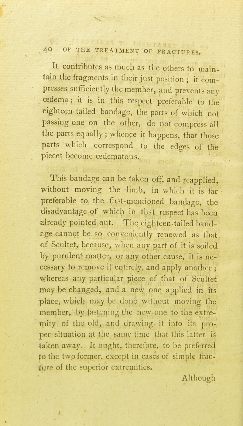 It contributes as much as the others to main- tain the fragments in their just position ; it com- presses sufficiently the member, and prevents any oe.dema; it is in this respect preferable to the eighteen-tailed bandage, the parts of which not passing one on the otiier, do not compress all the parts equally; whence it happens, that thpse parts which correspond to the edges of the pieces become oedeoiatous. This bandage can be taken off, and reapplied, without moving the limb, in which it is far- preferable to, the first-rnentioned bandage, the disadvantage of which in that respect has been alreacly pointed out. The; eighteen-tailed band- age cannot be so conveniently renewed as that of Scultet, because, when any part of it is soiled by purulent matter, or any other cause, it is ne- cessary to remove it entirely, and apply another ; whereas any particular piece of that of Scultist may be changed, and a new one applied in its place, which n^ay be done,without moving the member, by.fasteriing the rjew-one to the extre- mity of the old, and drc^wing. it into its pro- per situation at the same time that this latter is taken away. It ought, therefore, to be preferred to the twoforiper, except in cases of simple frac- lure of the superior extremities. Although