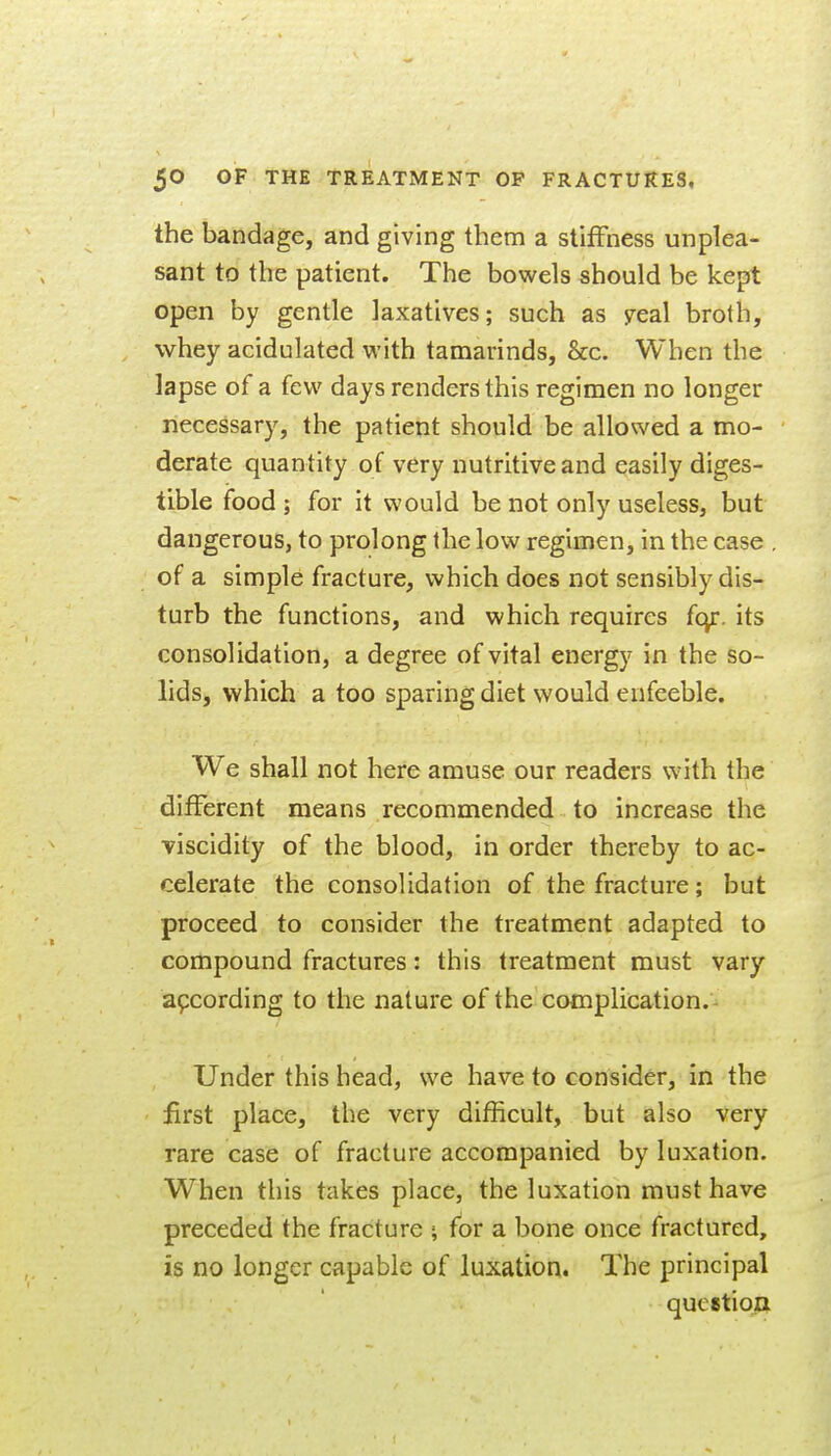 the bandage, and giving them a stiffness unplea- sant to the patient. The bowels should be kept open by gentle laxatives; such as yeal broth, whey acidulated with tamarinds, &c. When the lapse of a few days renders this regimen no longer necessary, the patient should be allowed a mo- derate quantity of very nutritive and easily diges- tible food ; for it would be not only useless, but dangerous, to prolong the low regimen, in the case . of a simple fracture, which does not sensibly dis- turb the functions, and which requires (c^. its consolidation, a degree of vital energy in the so- lids, which a too sparing diet would enfeeble. We shall not here amuse our readers with the different means recommended to increase the viscidity of the blood, in order thereby to ac- celerate the consolidation of the fracture; but proceed to consider the treatment adapted to compound fractures: this treatment must vary according to the nature of the complication.- Under this head, we have to consider, in the first place, the very difficult, but also very rare case of fracture accompanied by luxation. When this takes place, the luxation must have preceded the fracture ; for a bone once fractured, is no longer capable of luxation. The principal question