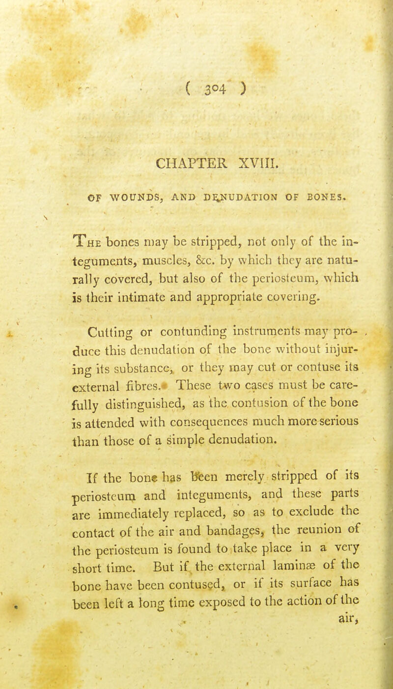 ( 3^4 ) CHAPTER XVIII. OF WOUNDS, AND DiySTUDATION OF BONES. The bones may be stripped, not only of the in- teguments, muscles. See. by which they are natu- rally covered, but also of the periosteum, which is their intimate and appropriate covering. Cutting or contunding instruments may pro- . duce this denudation of the bone without injur- ing its substance,, or they may cut or contuse its external fibres.* These two cases must be care- fully distinguished, as the contusion of the bone is attended with consequences much more serious than those of a simple denudation. If the bone h?is tfeen merely stripped of its periostcuna and integuments, and these parts are immediately replaced, so as to exclude the contact of the air and bandages, the reunion of the periosteum is found to take place in a very short time. But if the external laminae of the bone have been contus^dj or if its surface has been left a long time exposed to the action of the