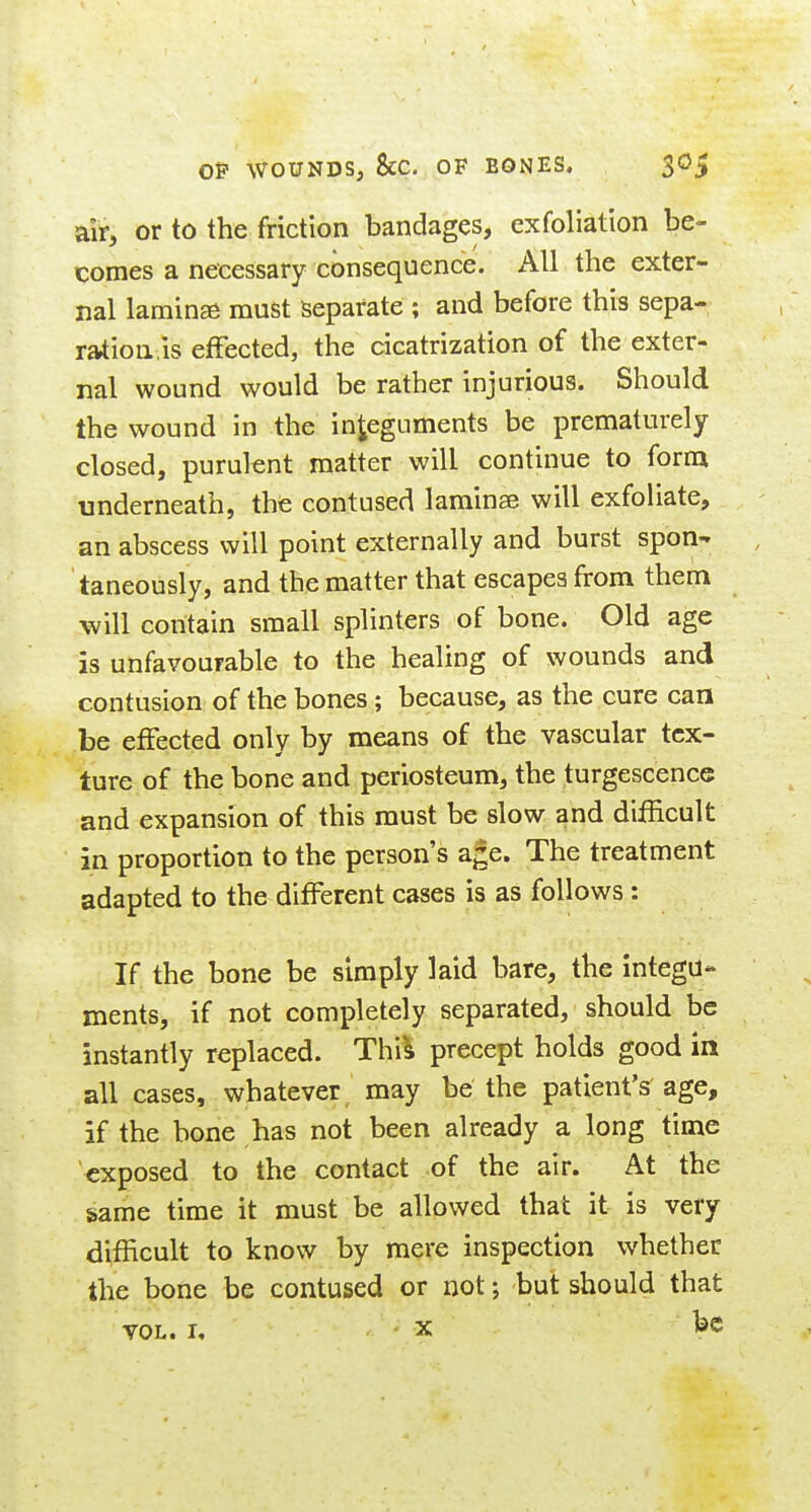 OP WOUNDS, &C. OF BONES. $0^ air, or to the friction bandages, exfoliation be- comes a necessary consequence. All the exter- nal lamina must Separate ; and before this sepa- ration,is effected, the cicatrization of the exter- nal wound would be rather injurious. Should the wound in the integuments be prematurely closed, purulent matter will continue to form underneath, the contused laminae will exfoliate, an abscess will point externally and burst spon- taneously, and the matter that escapes from them will contain small splinters of bone. Old age is unfavourable to the healing of wounds and contusion of the bones ; because, as the cure can be effected only by means of the vascular tex- ture of the bone and periosteum, the turgescence and expansion of this must be slow and difficult in proportion to the person's age. The treatment adapted to the different cases is as follows : If the bone be simply laid bare, the integu- ments, if not completely separated, should be instantly replaced. Thi's precept holds good in all cases, whatever may be the patient's^ age, if the bone has not been already a long time exposed to the contact of the air. At the game time it must be allowed that it is very difficult to know by mere inspection whether the bone be contused or not; but should that