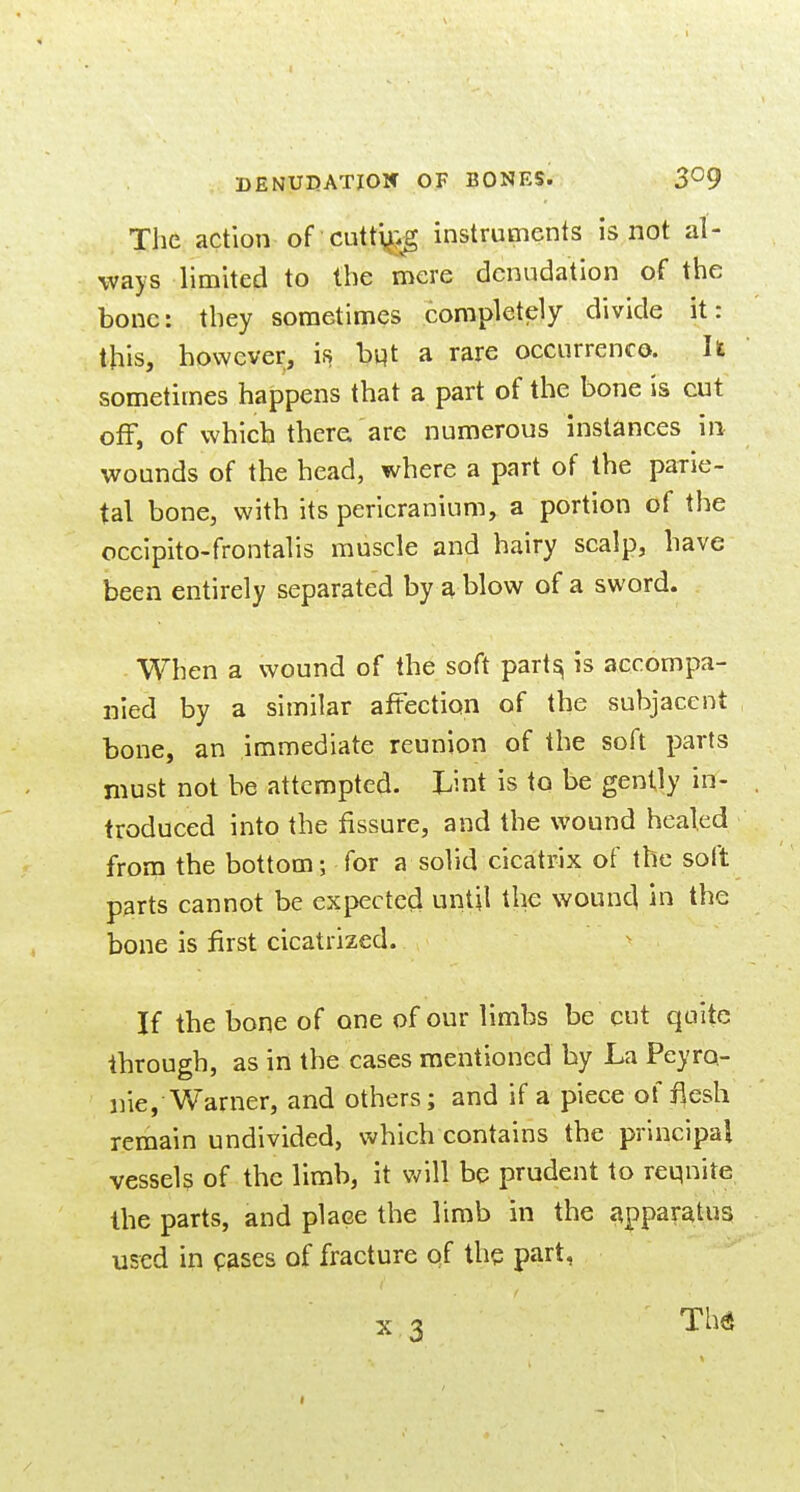 The action of cutt^>g instruments is not al- ways limited to the mere denudation of the bone: they sometimes completely divide it: this, however, is bijt a rare occurrenco. It sometimes happens that a part of the bone is cut off, of which there are numerous instances in wounds of the head, where a part of the parie- tal bone, with its pericranium, a portion of the occipito-frontalis muscle and hairy scalp, have been entirely separated by a blow of a sword. When a wound of the soft part^ is accompa- nied by a similar affection of the subjacent bone, an immediate reunion of the soft parts must not be attempted. Lint is to be gently in- troduced into the fissure, and the wound healed from the bottom; for a solid cicatrix of the soft parts cannot be expected until the wound in the bone is first cicatrized. If the bone of one of our limbs be cut quite through, as in the cases mentioned by La Peyro- nie, Warner, and others; and if a piece of ilesh remain undivided, which contains the principal vessels of the limb, it will be prudent to requite the parts, and place the limb in the apparatus used in pases of fracture of the part,