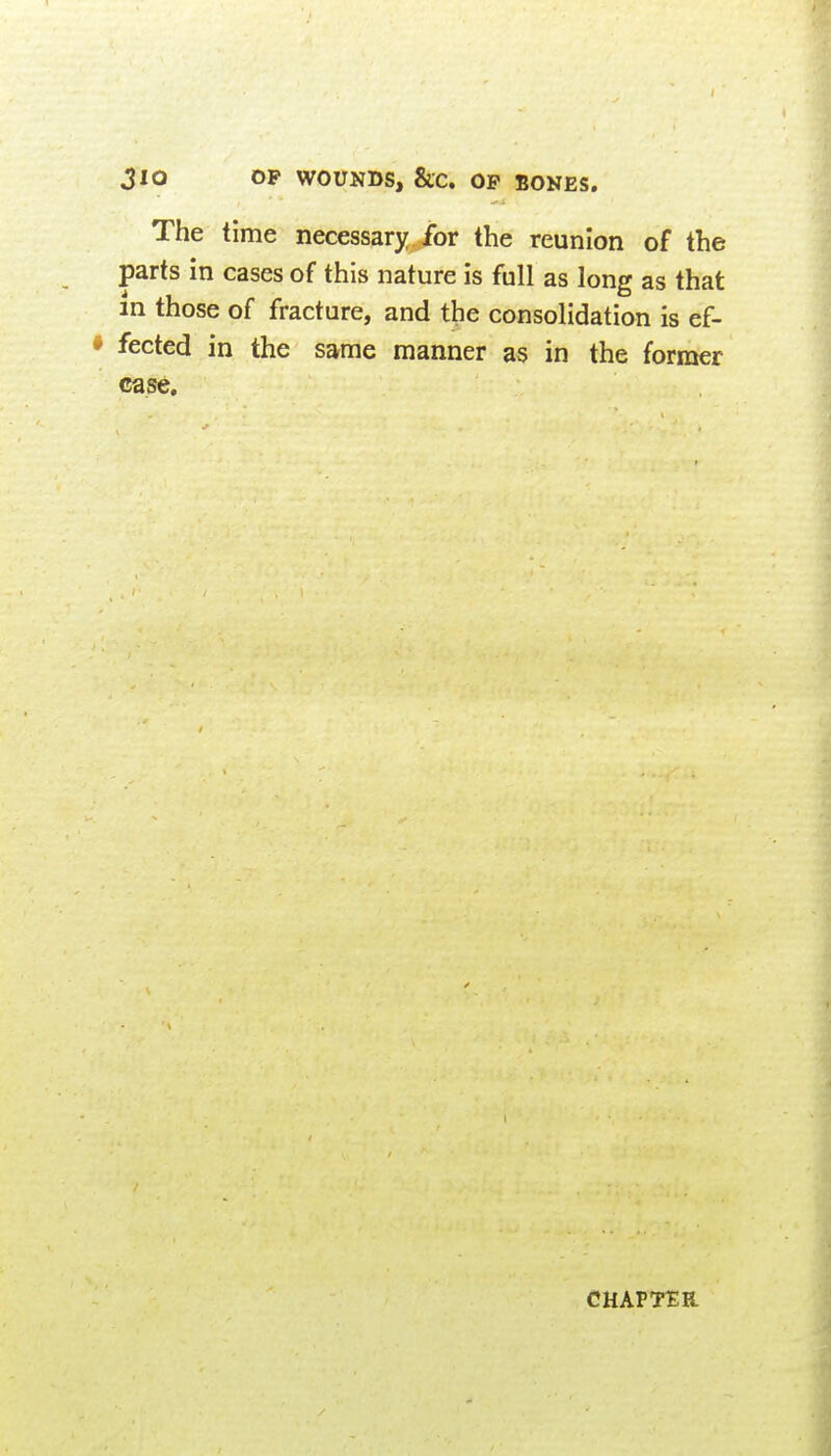 3lQ OP WOUNDS, &C. OP BONES, The time necessary for the reunion of the parts in cases of this nature is full as long as that m those of fracture, and the consolidation is ef- fected in the same manner as in the former case. CHAPTER