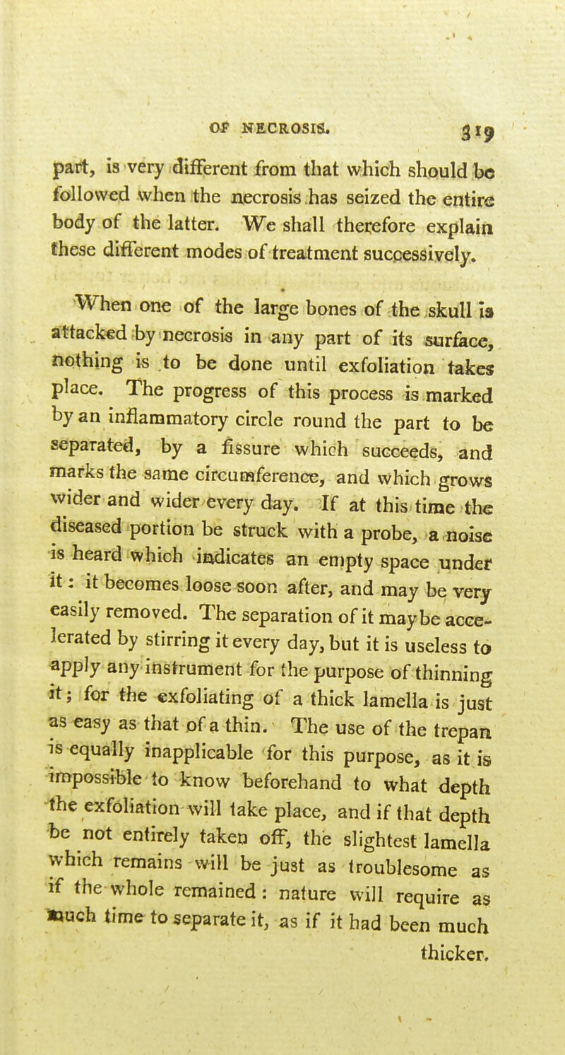 part, is very dilFerent from that which should be followed when the necrosis has seized the entire body of the latter. We shall thei:efore explain these different modes of treatment successively. When one of the large bones of the skull I3 attaGk«d by necrosis in any part of its surface, nothing is to be done until exfoliation takes place. The progress of this process is marked by an inflammatory circle round the part to be separated, by a fissure which succeeds, and marks the same circumference, and which grows wider and wider every day. If at this time the diseased portion be struck with a probe, a.noise is heard which indicates an en)pty space undef it: it becomes loose soon after, and may be very easily removed. The separation of it maybe acce- lerated by stirring it every day, but it is useless to apply any instrument for the purpose of thinning it; for the exfoliating of a thick lamella is just as easy as that of a thin. The use of the trepan is equally inapplicable for this purpose, as it is impossible to know beforehand to what depth ^he exfoliation will take place, and if that depth ■be not entirely taken off, the slightest lamella which remains will be just as troublesome as if the whole remained: nature will require as touch time to separate it, as if it bad been much thicker.