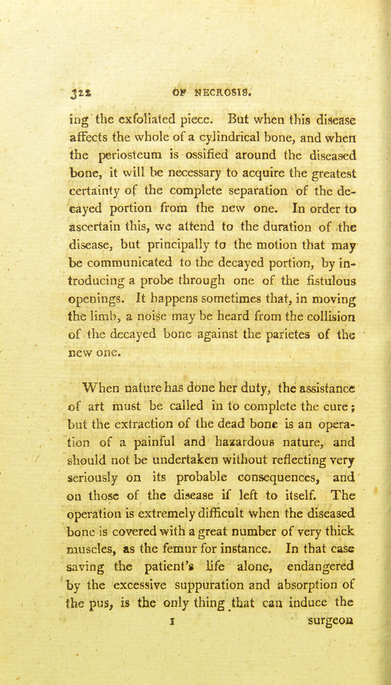 ing the exfoliated piece. But when this disease affects the whole of a cylindrical bone, and when the perlosteuiTi is ossified around the diseased bone, it will be necessary to acquire the greatest certainty of the complete separation of the de- cayed portion from the new one. In order to ascertain this, we attend to the duration of the disease, but principally to the motion that may be communicated to the decayed portion, by in- troducing a probe through one of the fistulous openings. It happens sometimes that, in moving the limb, a noise may be heard from the collision of the decayed bone against the parietes of the new one. When nature has done her duty, the assistance: of att must be called in to complete the cure; but the extraction of the dead bone is an opera- tion of a painful and hazardous nature, and should not be undertaken without reflecting very seriously on its probable consequences, and on those of the disease if left to itself. The operation is extremely difiicult Nyhen the diseased bone is covered with a great number of very thick muscles, as the femur for instance. In that case saving the patient's life alone, endangered by the excessive suppuration and absorption of the pus, is the only thing that can induce the I surgeon