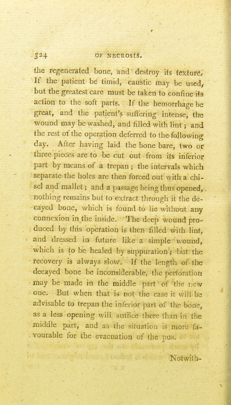 3^4 OF iiEctiosig. the regenerated bone, and destroy its textufd; If the patient be timid, cau'stic may be used, but the greatest care must be taken to confine its action to the soft parts. If the hemorrhage be great, and the patient's suffering intense, the wound may be washed, and filled with lint; and the rest of the operation deferred to the following day. After having laid the bone bare, two of three pieces are to be cut out from its inferior part by means of a trepan ; the intervals which separate the holes are then forced out with a chi- sel and mallet; and a passage being thus opened, nothing remains but to extract through it the de- cayed bone, which is found to lie withotit any connexion in the inside. The deep wound pro- duced by this operation is then filled with lint, and dressed in future like a simple wound, which is to be healed by suppuration V-but: the recovery is always slovv. If the length of the decayed bone be inconsiderable, the perforation may be made in the middle part' of the new one. But when that is not the case it wiU be advisable to trepan the inferior part of the bone, as a less opening will suffice there than in the middle part, and as the situation is more fa- vourable for the evacuation of the pus. Not with-