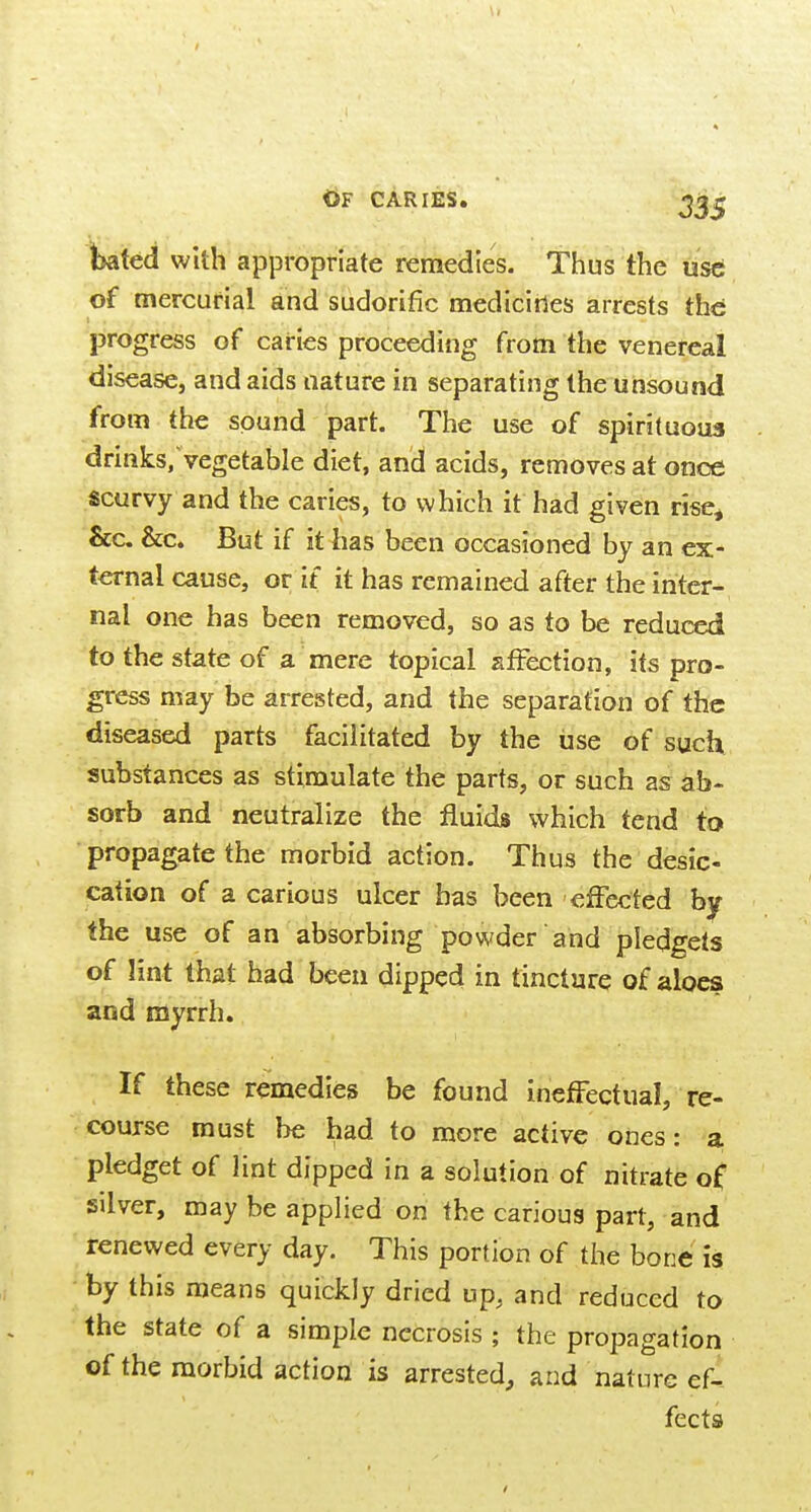 ^ted with appropriate remedies. Thus the ust of mercurial and sudorific medicines arrests the progress of caries proceeding from the venereal disease, and aids nature in separating the unsound from the sound part. The use of spirituous drinks, vegetable diet, and acids, removes at once scurvy and the caries, to which it had given rise^ &c. &c. But if it has been occasioned by an ex- ternal cause, or if it has remained after the inter- nal one has been removed, so as to be reduced to the state of a mere topical sfFection, its pro- gress may be arrested, and the separation of the diseased parts facilitated by the use of such substances as stimulate the parts, or such as ab- sorb and neutralize the fluids which tend to propagate the morbid action. Thus the desic- cation of a carious ulcer has been effected by the use of an absorbing powder and pledgets of lint that had been dipped in tincture of aloes and myrrh. If these remedies be found ineffectual, re- course must be had to more active ones: a pledget of lint dipped in a solution of nitrate of silver, may be applied on the carious part, and renewed every day. This portion of the bone is by this means quickly dried up, and reduced to the state of a simple necrosis ; the propagation of the morbid action is arrested, and nature ef- fects