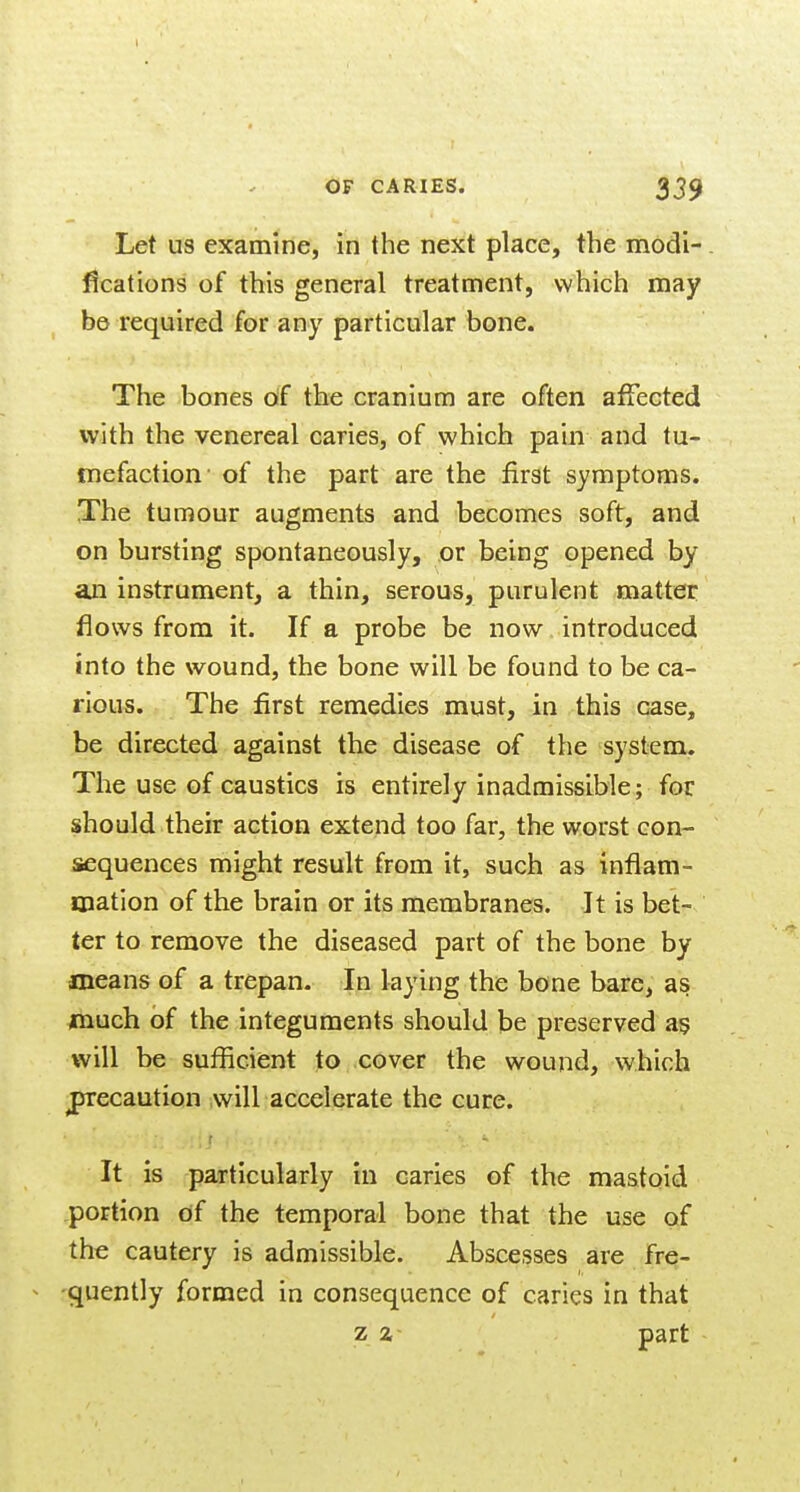 Let us examine, in the next place, the modi-. fications of this general treatment, which may be required for any particular bone. The bones df the cranium are often affected with the venereal caries, of which pain and tu- mefaction- of the part are the first symptoms. The tumour augments and becomes soft, and on bursting spontaneously, or being opened by an instrument, a thin, serous, purulent matter flows from it. If a probe be now introduced into the wound, the bone will be found to be ca- rious. The first remedies must, in this case, be directed against the disease of the system. The use of caustics is entirely inadmissible; for should their action extend too far, the worst con- sequences might result from it, such as inflam- mation of the brain or its membranes. It is bet- ter to remove the diseased part of the bone by means of a trepan. In laying the bone bare, as much of the integuments should be preserved a§ will be sufficient to cover the wound, which jjrecaution will accelerate the cure. It is particularly in caries of the mastoid .portion df the temporal bone that the use of the cautery is admissible. Abscesses are fre- ^ -quently formed in consequence of caries in that z a part -