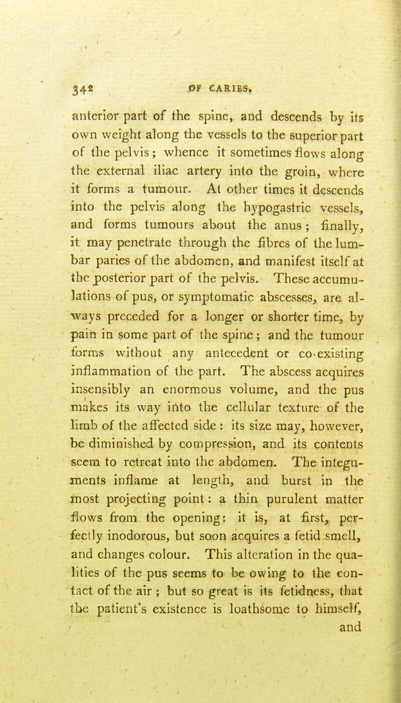 anterior part of the spine, and descends by its own weight along the vessels to the superior part of the pelvis; whence it sometimes flows along the external iliac artery into the groin, where it forms a tumour. At other times it descends into the pelvis along the hypogastric vessels, and forms tumours about the anus; finally, it may penetrate through the fibres of the lum- bar paries of the abdomen, and manifest itself at the posterior part of the pelvis. These accumu- lations of pus, or symptomatic abscesses, are al- ways preceded for a longer or shorter time, by pain in some part of the spine; and the tumour forms without any antecedent or co-existing inflammation of the part. The abscess acquires insensibly an enormous volume, and the pus makes its way iAto the cellular texture of the limb of the affected side : its size may, however, be diminished by compression, and its contents seem to retreat into the abdomen. The integu- meqts inflame at length, and burst in the most projecting point: a thin purulent matter flows from the opening: it is, at first, per- fectly inodorous, but soon acquires a fetid smell, and changes colour. This alteration in the qua- lities of the pus seems to be owing to the con- tact of the air ; but so great is its fetidness, that the patient's existence is loathsome to himself, and